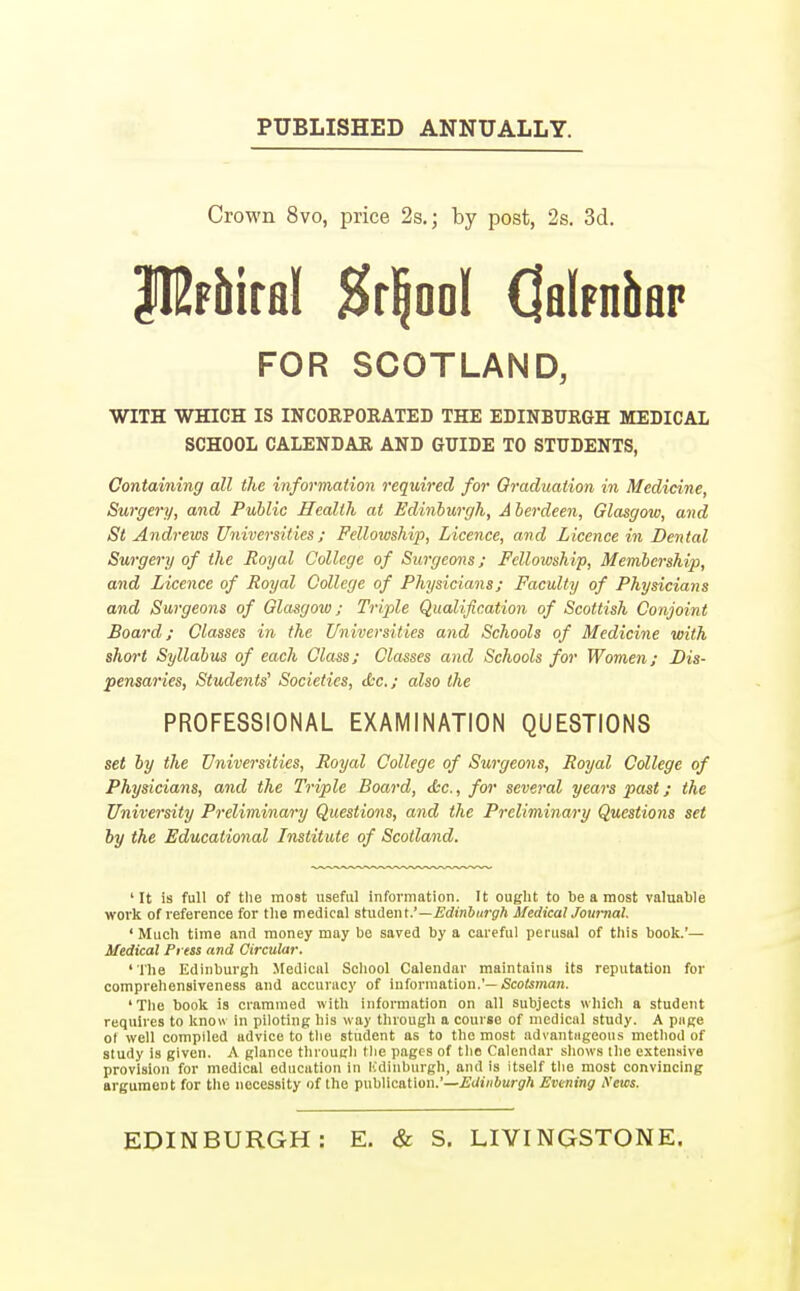 PUBLISHED ANNUALLY. Crown 8vo, price 2s.; by post, 2s. 3d. PJF&iral #r!jooI OalpniiflP FOR SCOTLAND, WITH WHICH IS INCORPORATED THE EDINBURGH MEDICAL SCHOOL CALENDAR AND GUIDE TO STUDENTS, Containing all the information required for Graduation in Medicine, Surgery, and Public Health at Edinburgh, Aberdeen, Glasgow, and St Andrews Universities; Fellowship, Licence, and Licence in Dental Surgery of the Royal College of Surgeons; Fellowship, Membership, and Licence of Royal College of Physicians; Faculty of Physicians and Surgeons of Glasgow; Triple Qualification of Scottish Conjoint Board; Classes in the Universities and Schools of Medicine with short Syllabus of each Class; Classes and Schools for Women; Dis- pensaries, Students' Societies, dec; also the PROFESSIONAL EXAMINATION QUESTIONS set by the Universities, Royal College of Surgeons, Royal College of Physicians, and the Triple Board, &c., for several years past; the University Preliminary Questions, and the Preliminary Questions set by the Educational Institute of Scotland. 'It is full of the most useful information. It ought to be a most valuable work of reference for the medical student.'—Edinburgh Medical Journal. ' Much time and money may be saved by a careful perusal of this book.'— Medical Press and Circular. 'The Edinburgh Medical School Calendar maintains its reputation for comprehensiveness and accuracy of information.'— Scotsman. ' The book is crammed with information on all subjects which a student requires to know in piloting his way through a courgo of medical study. A page ot well compiled advice to the student as to the most advantageous method of study is given. A glance through the pages of the Calendar shows the extensive provision for medical education in Kdinburgh, and is itself the most convincing argument for the necessity of the publication.'—Edinburgh Evening News. EDINBURGH: E. & S. LIVINGSTONE.