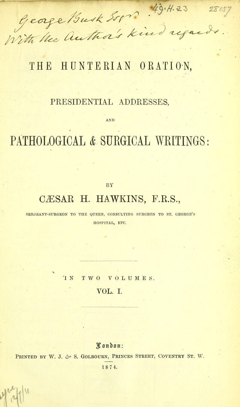 THE HUNTERIAN ORATION, PRESIDENTIAL ADDRESSES, PATHOLOGICAL & SURGICAL WRITINGS: BY C^SAR H. HAWKINS, F.R.S., SERJEANT-SURGEON TO THE QUEEN, CONSULTING SURGEON TO ST. GEORGE'S HOSPITAL, ETC. IN TWO VOLUME S VOL. I. 3Trrtt&0tt: Printed by W. J. & S. Golbourn, Princes Street, Coventry St. W. 18 74.