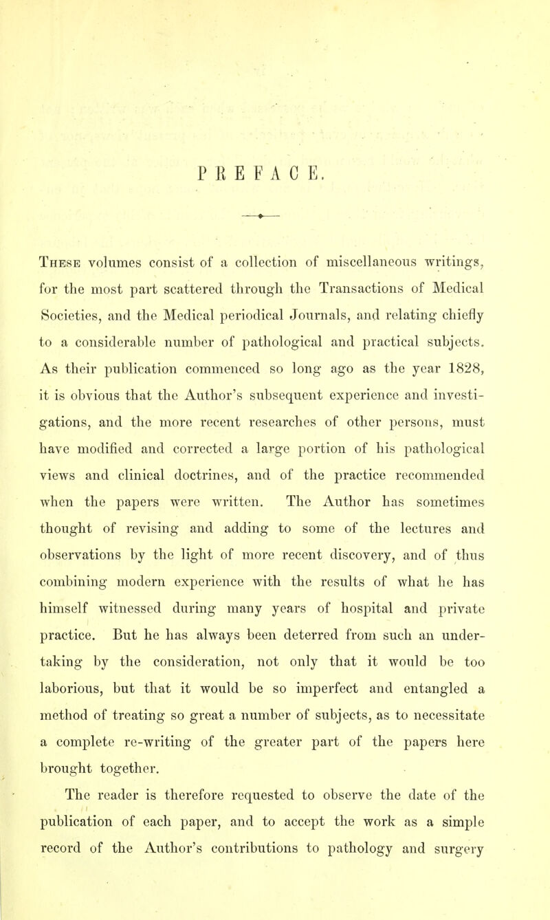 P E E F A C E. These volumes consist of a collection of miscellaneous writings, for the most part scattered through the Transactions of Medical Societies, and the Medical periodical Journals, and relating chiefly to a considerable number of pathological and practical subjects. As their publication commenced so long ago as the year 1828, it is obvious that the Author's subsequent experience and investi- gations, and the more recent researches of other persons, must have modified and corrected a large portion of his pathological views and clinical doctrines, and of the practice recommended when the papers were written. The Author has sometimes thought of revising and adding to some of the lectures and observations by the light of more recent discovery, and of thus combining modern experience with the results of what he has himself witnessed during many years of hospital and private practice. But he has always been deterred from such an under- taking by the consideration, not only that it would be too laborious, but that it would be so imperfect and entangled a method of treating so great a number of subjects, as to necessitate a complete re-writing of the greater part of the papers here brought together. The reader is therefore requested to observe the date of the publication of each paper, and to accept the work as a simple record of the Author's contributions to pathology and surgery