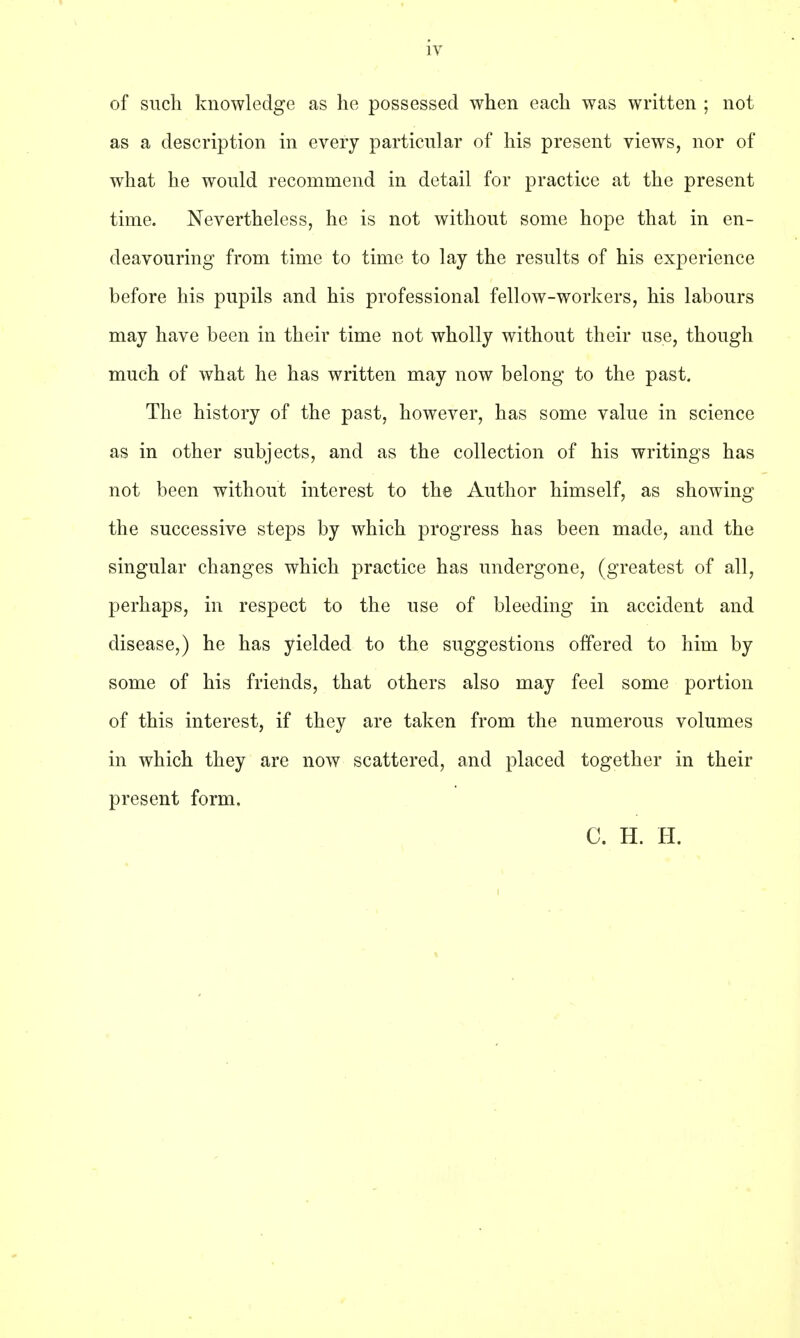 of such knowledge as he possessed when each was written ; not as a description in every particular of his present views, nor of what he would recommend in detail for practice at the present time. Nevertheless, he is not without some hope that in en- deavouring from time to time to lay the results of his experience before his pupils and his professional fellow-workers, his labours may have been in their time not wholly without their use, though much of what he has written may now belong to the past. The history of the past, however, has some value in science as in other subjects, and as the collection of his writings has not been without interest to the Author himself, as showing the successive steps by which progress has been made, and the singular changes which practice has undergone, (greatest of all, perhaps, in respect to the use of bleeding in accident and disease,) he has yielded to the suggestions offered to him by some of his friends, that others also may feel some portion of this interest, if they are taken from the numerous volumes in which they are now scattered, and placed together in their present form. C. H. H.