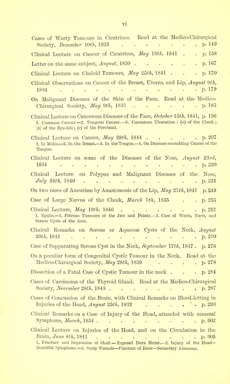 Cases of Warty Tumours in Cicatrices. Read at the Medico-Chirurgical Society, December I0*&, 1833 p. 149 Clinical Lecture on Cancer of Cicatrices, May 18th, 1841 . . p. 158 Letter on the same subject, August, 1850 p. 167 Clinical Lecture on Cheloid Tumours, May 25th, 1841 . . . p. 170 Clinical Observations on Cancer of the Breast, Uterus, and Lip, August 9th, 1834 p. 179 On Malignant Diseases of the Skin of the Face. Read at the Medico- Chirurgical Society, May 9th, 1837 p. 185 Clinical Lecture on Cancerous Diseases of the Face, October 15th, 1841, p. 196 1. Common Cancer.—2. Fungous Cancer.—3. Cancerous Ulceration : (a) of the Cheek ; (b) of the Eye-lids; (c) of the Forehead. Clinical Lecture on Cancer, Mag 28th, 1844 p. 207 1. In Moles.—2. In the Breast.—3. In the Tongue.—4. On Diseases resembling Cancer of the Tongue. Clinical Lecture on some of the Diseases of the Nose, August 23rd, 1834 p. 220 Clinical Lecture on Polypus and Malignant Diseases of the Nose, July 2ith, 1840 p. 231 On two cases of Aneurism by Anastomosis of the Lip, May 27th, 1847 p. 249 Case of Large Nasvus of the Cheek, March 7th, 1835 . . p. 255 Clinical Lecture, May 19th, 1846 p. 257 1. Epulis.—2. Fibrous Tumours of the Jaw and Palate.—3. Case of Warts, Nasvi, and Serous Cysts of the Arm. Clinical Remarks on Serous or Aqueous Cysts of the Neck, August 20th, 1841 p. 270 Case of Suppurating Serous Cyst in the Neck, September 17th, 1847 . p. 276 On a peculiar form of Congenital Cystic Tumour in the Neck. Read at the Medico-Chirurgical Society, May 28th, 1839 . . . . p. 278 Dissection of a Fatal Case of Cystic Tumour in the neck . . . p. 284 Cases of Carcinoma of the Thyroid Gland. Read at the Medico-Chirurgical Society, November 28th, 1843 p. 287 Cases of Concussion of the Brain, with Clinical Remarks on Blood-letting in Injuries of the Head, August 25th, 1832 . . . .  . p. 293 Clinical Remarks on a Case of Injury of the Head, attended with unusual Symptoms, March, 1854 . . . p. 302 Clinical Lecture on Injuries of the Head, and on the Circulation in the Brain, June 8th, 1841 p. 305 1. Fracture and Depression of Skull — Exposed Dura Mater.—2. Injury of the Head- Doubtful Symptoms.—3. Scalp Wounds—Fracture of Basis—Secondary Abscesses.