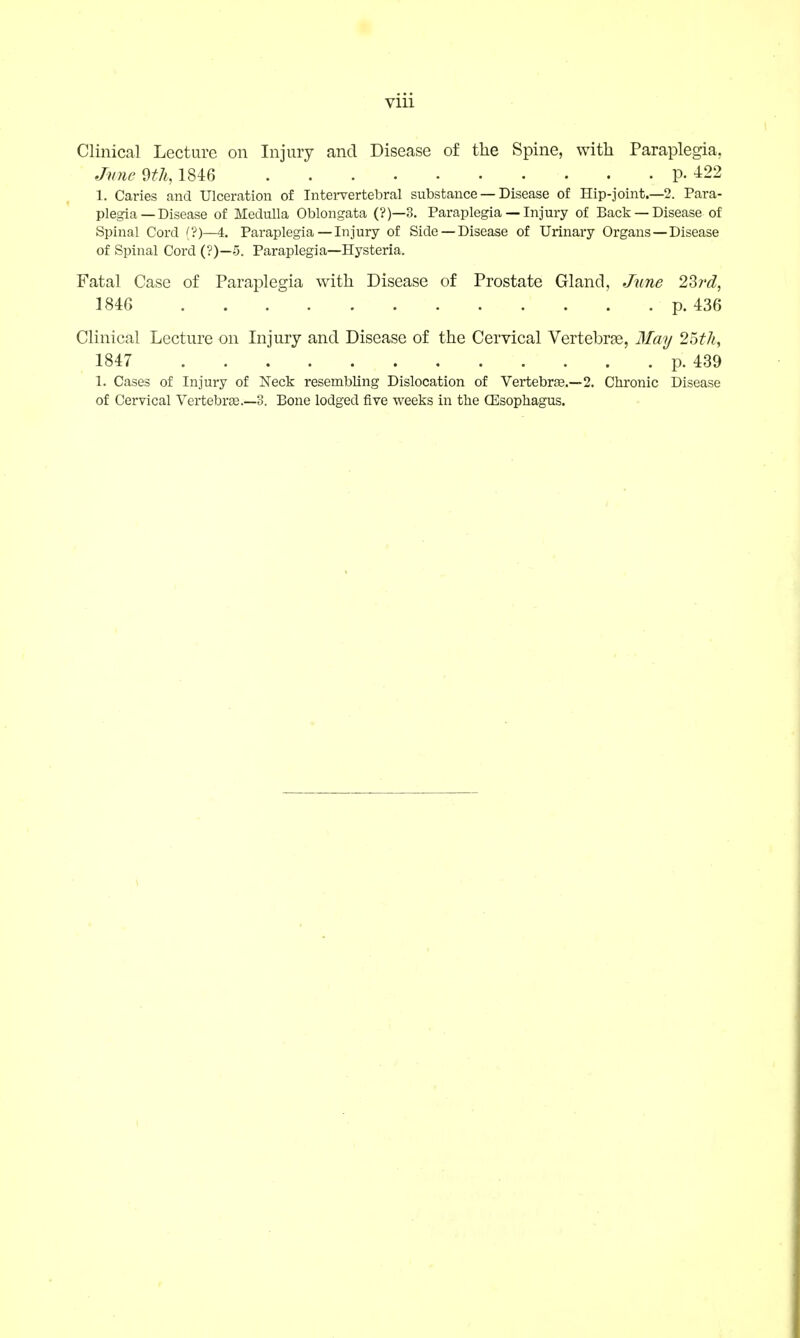 Vlll Clinical Lecture on Injury and Disease of the Spine, with Paraplegia, June 9th, 1846 P- 422 1. Caries and Ulceration of Intervertebral substance — Disease of Hip-joint.—2. Para- plegia—Disease of Medulla Oblongata (?)—3. Paraplegia — Injury of Back —Disease of Spinal Cord (?)—4. Paraplegia — In jury of Side —Disease of Urinary Organs—Disease of Spinal Cord (?)—5. Paraplegia—Hysteria. Fatal Case of Paraplegia with Disease of Prostate Gland, June 23rd, 1846 p. 436 Clinical Lecture on Injury and Disease of the Cervical Vertebrae, May 25th, 1847 p. 439 1. Cases of Injury of Neck resembling Dislocation of Vertebra?.—2. Chronic Disease of Cervical Vertebrae.—3. Bone lodged five weeks in the Oesophagus.