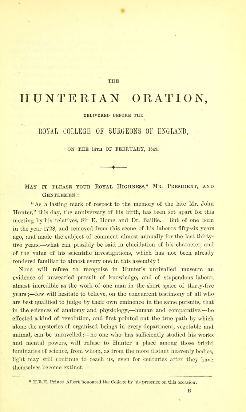 IIUNTERIAN ORATION, DELIVERED BEFORE THE ROYAL COLLEGE OE SUilGEONS OE ENGLAND, ON THE 14TH OF FEBRUARY, 1849. May it please your Eoyal Highness,* Mr. President, and Gentlemen : As a lasting mark of respect to the memory of the late Mr. John Hunter, this clay, the anniversary of his birth, has been set apart for this meeting by his relatives, Sir E. Home and Dr. Baillie. But of one born in the year 1728, and removed from this scene of his labours fifty-six years ago, and made the subject of comment almost annually for the last thirty- five years,—what can possibly be said in elucidation of his character, and of the value of his scientific investigations, which has not been already rendered familiar to almost every one in this assembly 1 None will refuse to recognize in Hunter's unrivalled museum an evidence of unwearied pursuit of knowledge, and of stupendous labour, almost incredible as the work of one man in the short space of thirty-five years ;—few will hesitate to believe, on the concurrent testimony of all who are best qualified to judge by their own eminence in the same pursuits, that in the sciences of anatomy and physiology,—human and comparative,—he effected a kind of revolution, and first pointed out the true path by which alone the mysteries of organized beings in every department, vegetable and animal, can be unravelled:—no one who has sufficiently studied his works and mental powers, will refuse to Hunter a place among those bright luminaries of science, from whom, as from the more distant heavenly bodies, light may still continue to reach us, even for centuries after they have themselves become extinct. * H.R.H. Prince Albert honoured the College by his presence on this occasion. B