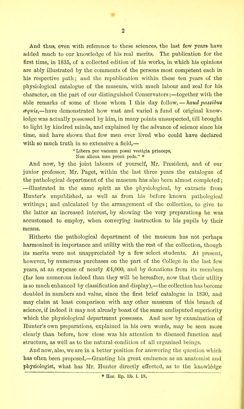 And thus, even with reference to these sciences, the last few years have added much to our knowledge of his real merits. The publication for the first time, in 1835, of a collected edition of his works, in which his opinions are ably illustrated by the comments of the persons most competent each in his respective path; and the republication within these ten years of the physiological catalogue of the museum, with much labour and zeal for his character, on the part of our distinguished Conservators;—together with the able remarks of some of those whom I this day follow, — hand passibus esqnis,—have demonstrated how vast and varied a fund of original know- ledge was actually possessed by him, in many points unsuspected, till brought to light by kindred minds, and explained by the advance of science since his time, and have shown that few men ever lived who could have declared with so much truth in so extensive a field,— Libera per vacuum posui vestigia princeps, Non aliena meo pressi pede. * And now, by the joint labours of yourself, Mr. President, and of our junior professor, Mr. Paget, within the last three years the catalogue of the pathological department of the museum has also been almost completed; —illustrated in the same spirit as the physiological, by extracts from Hunter's unpublished, as well as from his before known pathological writings; and calculated by the arrangement of the collection, to give to the latter an increased interest, by showing the very preparations he was accustomed to employ, when conveying instruction to his pupils by their means. Hitherto the pathological department of the museum has not perhaps harmonized in importance and utility with the rest of the collection, though its merits were not unappreciated by a few select students. At present, however, by numerous purchases on the part of the College in the last few years, at an expense of nearly £4,000, and by donations from its members (far less numerous indeed than they will be hereafter, now that their utility is so much enhanced by classification and display),—the collection has become doubled in numbers and value, since the first brief catalogue in 1830, and may claim at least comparison with any other museum of this branch of science, if indeed it may not already boast of the same undisputed superiority which the physiological department possesses. And now by examination of Hunter's own preparations, explained in his own words, may be seen more clearly than before, how close was his attention to diseased function and structure, as well as to the natural condition of all organized beings. And now, also, we are in a better position for answering the question which has often been proposed,—Granting his great eminence as an anatomist and physiologist, what has Mr. Hunter directly effected, as to the knowledge * Hor. Ep. lib. i. 19.