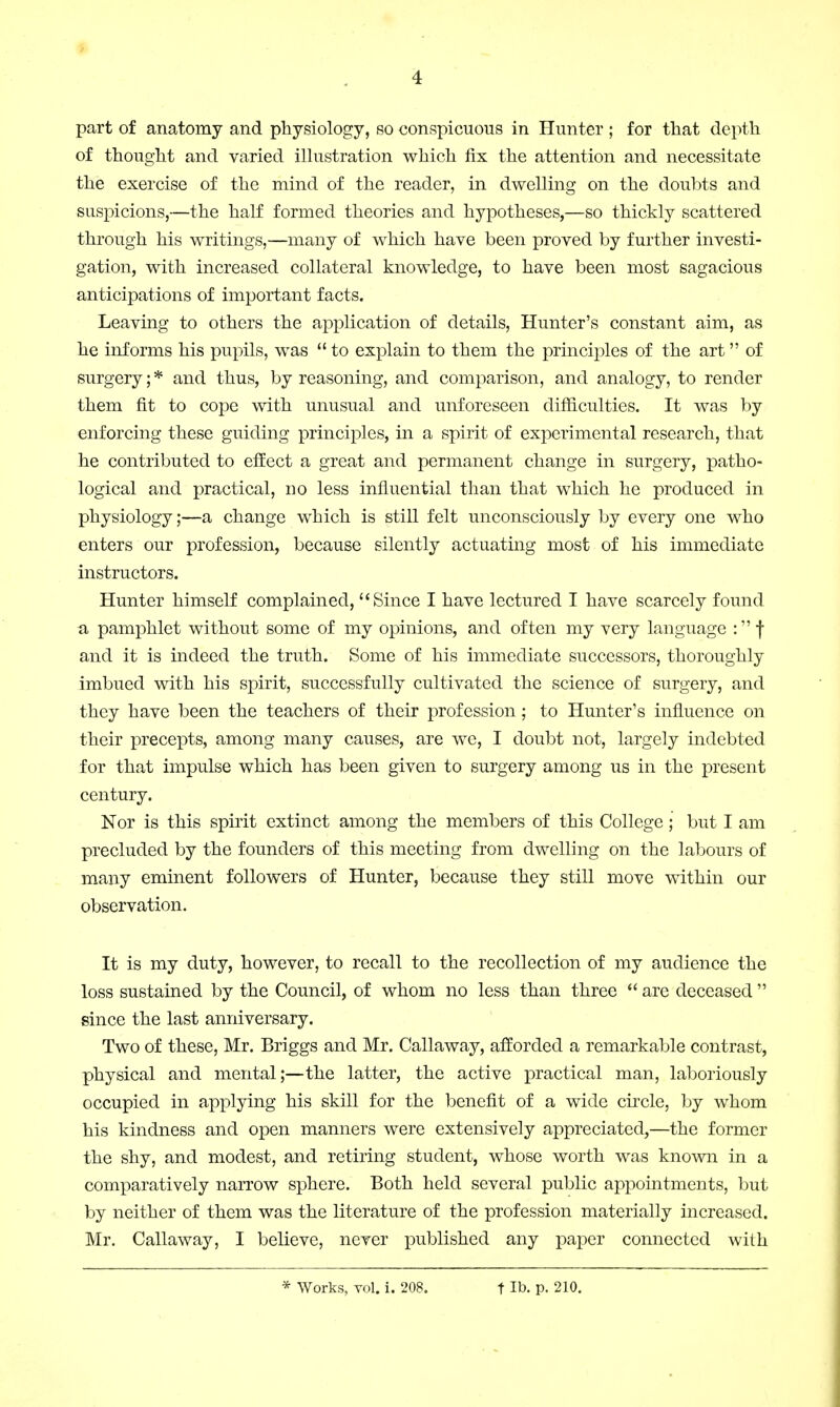 part of anatomy and physiology, so conspicuous in Hunter ; for that depth of thought and varied illustration which fix the attention and necessitate the exercise of the mind of the reader, in dwelling on the doubts and suspicions,—the half formed theories and hypotheses,—so thickly scattered through his writings,—many of which have been proved by further investi- gation, with increased collateral knowledge, to have been most sagacious anticipations of important facts. Leaving to others the application of details, Hunter's constant aim, as he informs his pupils, was  to explain to them the principles of the art of surgery; * and thus, by reasoning, and comparison, and analogy, to render them fit to cope with unusual and unforeseen difficulties. It was by enforcing these guiding principles, in a spirit of experimental research, that he contributed to effect a great and permanent change in surgery, patho- logical and practical, no less influential than that which he produced in physiology;—a change which is still felt unconsciously by every one who enters our profession, because silently actuating most of his immediate instructors. Hunter himself complained, Since I have lectured I have scarcely found a pamphlet without some of my opinions, and often my very language : f and it is indeed the truth. Some of his immediate successors, thoroughly imbued with his spirit, successfully cultivated the science of surgery, and they have been the teachers of their profession; to Hunter's influence on their precepts, among many causes, are we, I doubt not, largely indebted for that impulse which has been given to surgery among us in the present century. Nor is this spirit extinct among the members of this College ; but I am precluded by the founders of this meeting from dwelling on the labours of many eminent followers of Hunter, because they still move within our observation. It is my duty, however, to recall to the recollection of my audience the loss sustained by the Council, of whom no less than three  are deceased  since the last anniversary. Two of these, Mr. Briggs and Mr. Callaway, afforded a remarkable contrast, physical and mental;—the latter, the active practical man, laboriously occupied in applying his skill for the benefit of a wide circle, by whom his kindness and open manners were extensively appreciated,—the former the shy, and modest, and retiring student, whose worth was known in a comparatively narrow sphere. Both held several public appointments, but by neither of them was the literature of the profession materially increased. Mr. Callaway, I believe, never published any paper connected with * Works, vol. i. 208. t lb. p. 210.