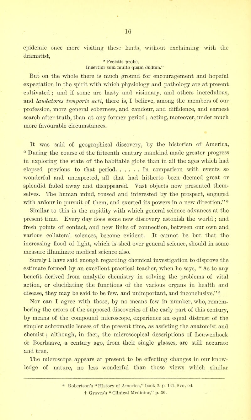 epidemic once more visiting these lands, without exclaiming with the dramatist,  Focistis probe, Incertior sum multo quam dudum. But on the whole there is much ground for encouragement and hopeful expectation in the spirit with which physiology and pathology are at present cultivated; and if some are hasty and visionary, and others incredulous, and laudator es temporis acti, there is, I believe, among the members of our profession, more general soberness, and candour, and diffidence, and earnest search after truth, than at any former period; acting, moreover, under much more favourable circumstances. It was said of geographical discovery, by the historian of America,  During the course of the fifteenth century mankind made greater progress in exploring the state of the habitable globe than in all the ages which had elapsed previous to that period In comparison with events so wonderful and unexpected, all that had hitherto been deemed great or splendid faded away and disappeared. Vast objects now presented them- selves. The human mind, roused and interested by the prospect, engaged with ardour in pursuit of them, and exerted its powers in a new direction. * Similar to this is the rapidity with which general science advances at the present time. Every day does some new discovery astonish the world ; and fresh points of contact, and new links of connection, between our own and various collateral sciences, become evident. It cannot be but that the increasing flood of light, which is shed over general science, should in some measure illuminate medical science also. Surely I have said enough regarding chemical investigation to disprove the estimate formed by an excellent practical teacher, when he says, As to any benefit derived from analytic chemistry in solving the problems of vital action, or elucidating the functions of the various organs in health and disease, they may be said to be few, and unimportant, and inconclusive. f Nor can I agree with those, by no means few in number, who, remem- bering the errors of the supposed discoveries of the early part of this century, by means of the compound microscope, experience an equal distrust of the simpler achromatic lenses of the present time, as assisting the anatomist and chemist; although, in fact, the microscopical descriptions of Leuwenhoek or Boerhaave, a century ago, from their single glasses, are still accurate and true. The microscope appears at present to be effecting changes in our know- ledge of nature, no less wonderful than those views which similar * Robertson's  History of America, book 2, p 111, 8vo. ed. t Graves's  Clinical Medicine, p. 30.