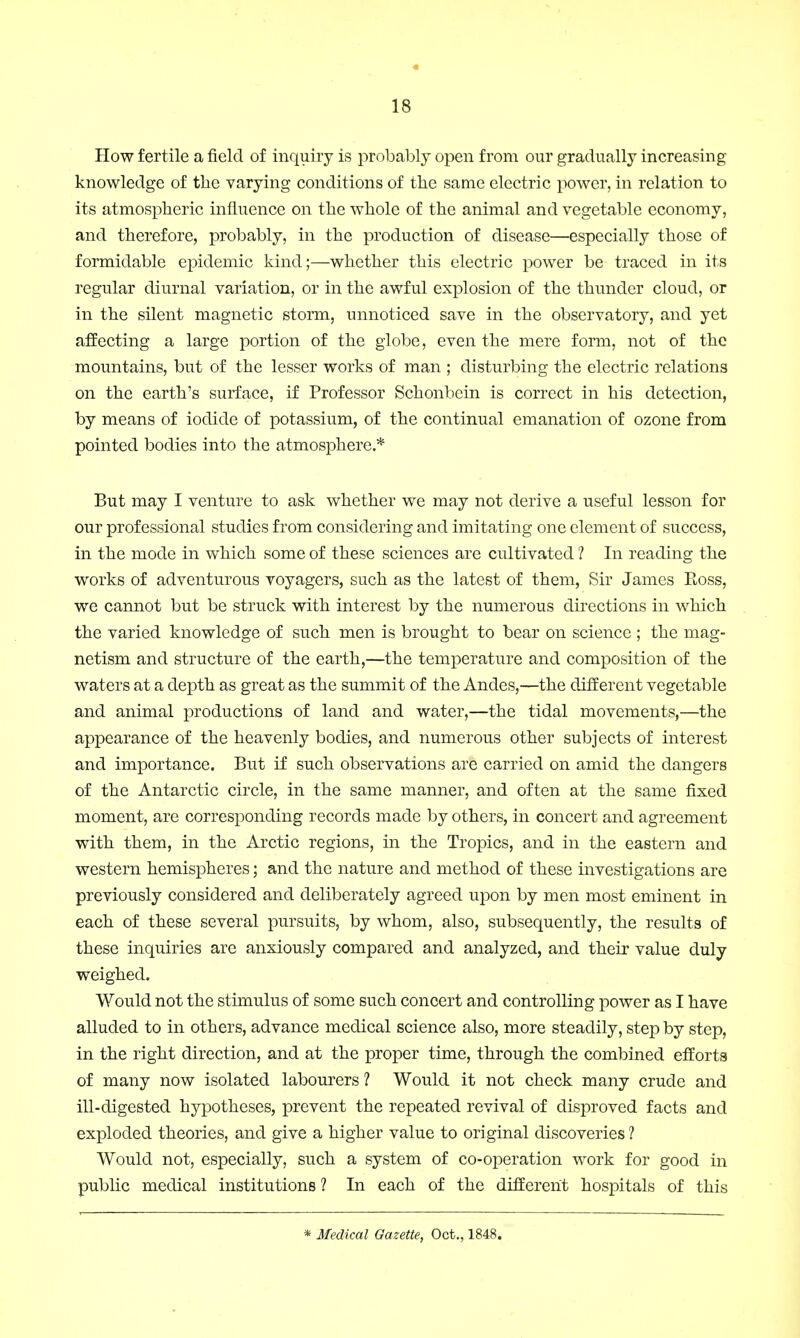 How fertile a field of inquiry is probably open from our gradually increasing knowledge of the varying conditions of the same electric power, in relation to its atmospheric influence on the whole of the animal and vegetable economy, and therefore, probably, in the production of disease—especially those of formidable epidemic kind;—whether this electric power be traced in its regular diurnal variation, or in the awful explosion of the thunder cloud, or in the silent magnetic storm, unnoticed save in the observatory, and yet affecting a large portion of the globe, even the mere form, not of the mountains, but of the lesser works of man ; disturbing the electric relations on the earth's surface, if Professor Schonbcin is correct in his detection, by means of iodide of potassium, of the continual emanation of ozone from pointed bodies into the atmosphere * But may I venture to ask whether we may not derive a useful lesson for our professional studies from considering and imitating one element of success, in the mode in which some of these sciences are cultivated ? In reading the works of adventurous voyagers, such as the latest of them, Sir James Eoss, we cannot but be struck with interest by the numerous directions in which the varied knowledge of such men is brought to bear on science ; the mag- netism and structure of the earth,—the temperature and composition of the waters at a depth as great as the summit of the Andes,—the different vegetable and animal productions of land and water,—the tidal movements,—the appearance of the heavenly bodies, and numerous other subjects of interest and importance. But if such observations are carried on amid the dangers of the Antarctic circle, in the same manner, and often at the same fixed moment, are corresponding records made by others, in concert and agreement with them, in the Arctic regions, in the Tropics, and in the eastern and western hemispheres; and the nature and method of these investigations are previously considered and deliberately agreed upon by men most eminent in each of these several pursuits, by whom, also, subsequently, the results of these inquiries are anxiously compared and analyzed, and their value duly weighed. Would not the stimulus of some such concert and controlling power as I have alluded to in others, advance medical science also, more steadily, step by step, in the right direction, and at the proper time, through the combined efforts of many now isolated labourers ? Would it not check many crude and ill-digested hypotheses, prevent the repeated revival of disproved facts and exploded theories, and give a higher value to original discoveries ? Would not, especially, such a system of co-operation work for good in public medical institutions ? In each of the different hospitals of this * Medical Gazette, Oct., 1848.