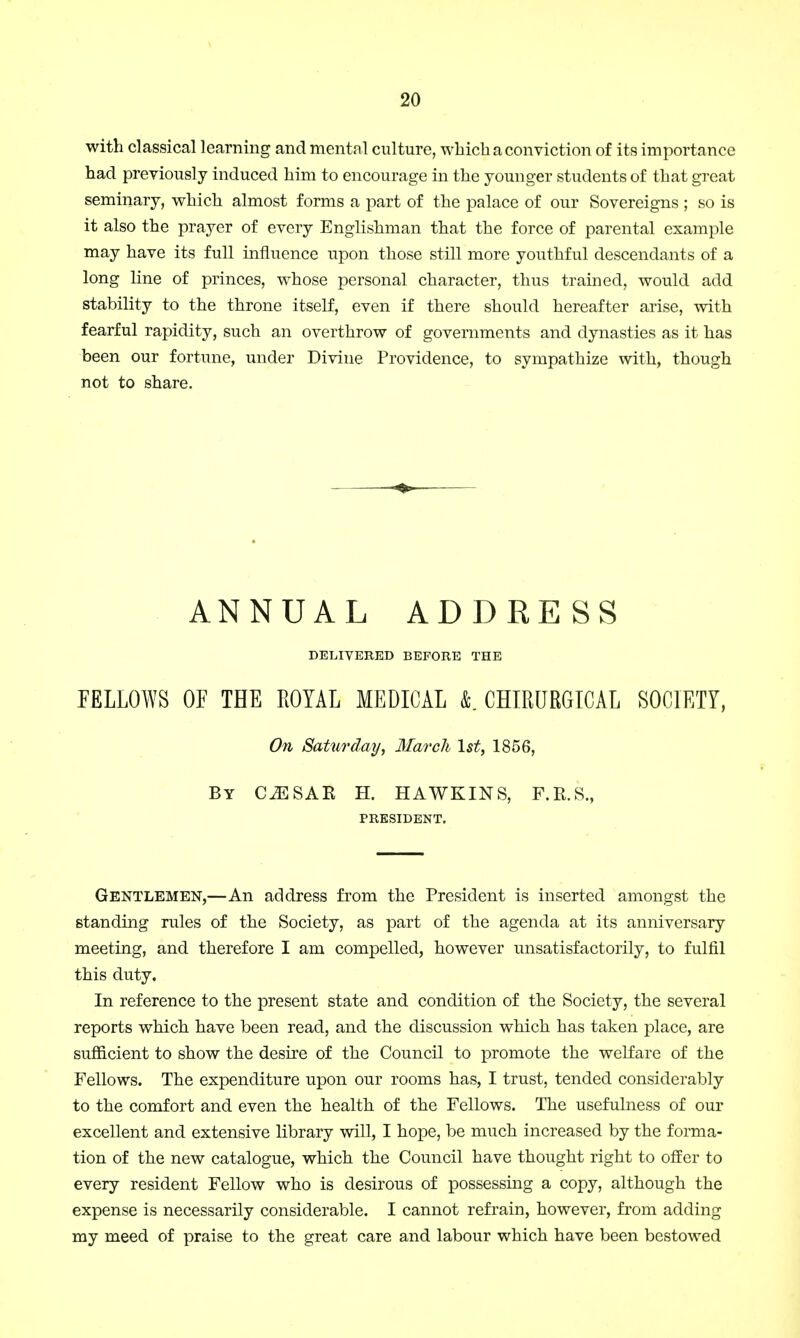 with classical learning and mental culture, which a conviction of its importance had previously induced him to encourage in the younger students of that great seminary, which almost forms a part of the palace of our Sovereigns ; so is it also the prayer of every Englishman that the force of parental example may have its full influence upon those still more youthful descendants of a long line of princes, whose personal character, thus trained, would add stability to the throne itself, even if there should hereafter arise, with fearful rapidity, such an overthrow of governments and dynasties as it has been our fortune, under Divine Providence, to sympathize with, though not to share. ANNUAL ADDRESS DELIVERED BEFORE THE FELLOWS OF THE ROYAL MEDICAL &. CHIRURGICAL SOCIETY, On Saturday, March 1st, 1856, By CESAR H. HAWKINS, F.R.S., PRESIDENT. Gentlemen,—An address from the President is inserted amongst the standing rules of the Society, as part of the agenda at its anniversary meeting, and therefore I am compelled, however unsatisfactorily, to fulfil this duty. In reference to the present state and condition of the Society, the several reports which have been read, and the discussion which has taken place, are sufficient to show the desire of the Council to promote the welfare of the Fellows. The expenditure upon our rooms has, I trust, tended considerably to the comfort and even the health of the Fellows. The usefulness of our excellent and extensive library will, I hope, be much increased by the forma- tion of the new catalogue, which the Council have thought right to offer to every resident Fellow who is desirous of possessing a copy, although the expense is necessarily considerable. I cannot refrain, however, from adding my meed of praise to the great care and labour which have been bestowed