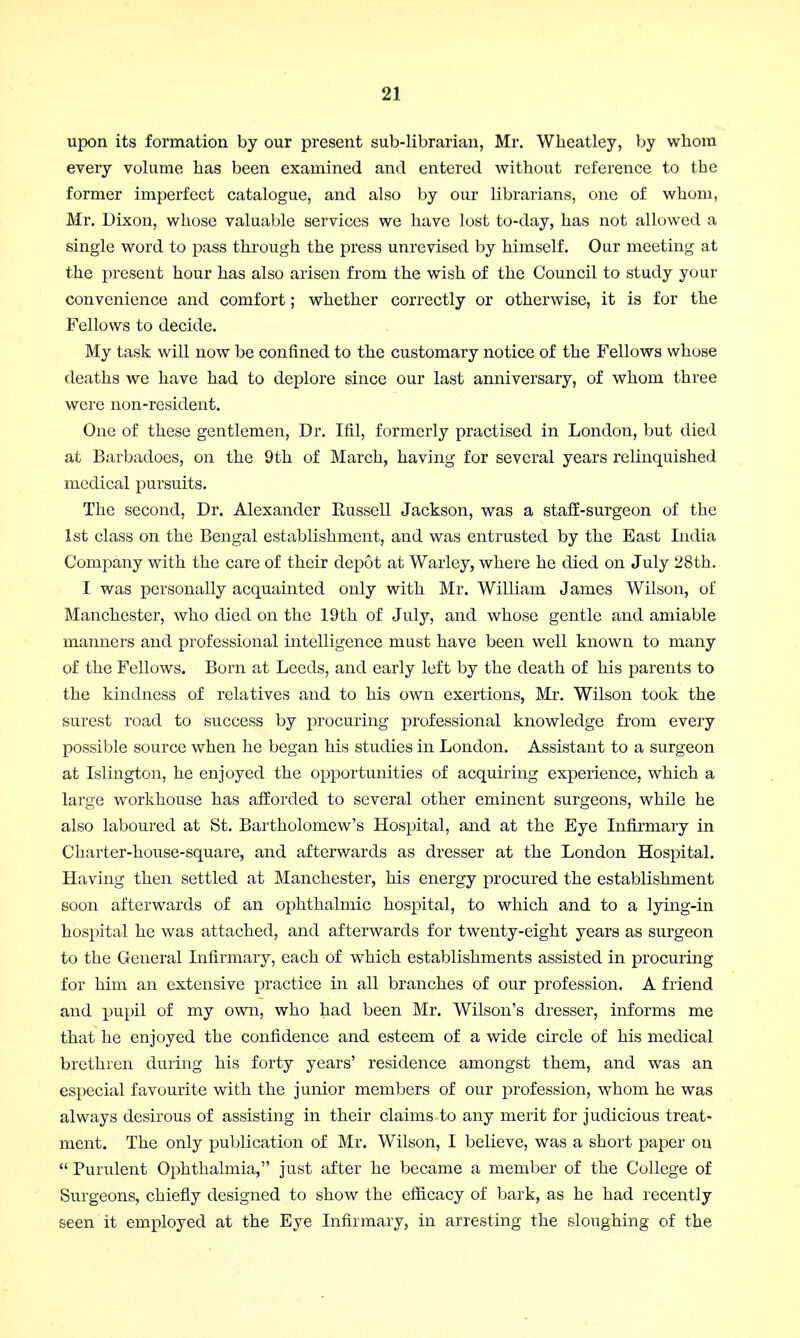 upon its formation by our present sub-librarian, Mr. Wheatley, by whom every volume has been examined and entered without reference to the former imperfect catalogue, and also by our librarians, one of whom, Mr. Dixon, whose valuable services we have lost to-day, has not allowed a single word to pass through the press unrevised by himself. Our meeting at the present hour has also arisen from the wish of the Council to study your convenience and comfort; whether correctly or otherwise, it is for the Fellows to decide. My task will now be confined to the customary notice of the Fellows whuse deaths we have had to deplore since our last anniversary, of whom three were non-resident. One of these gentlemen, Dr. Ifil, formerly practised in London, but died at Barbadoes, on the 9th of March, having for several years relinquished medical pursuits. The second, Dr. Alexander Russell Jackson, was a staff-surgeon of the 1st class on the Bengal establishment, and was entrusted by the East India Company with the care of their depot at Warley, where he died on July 28th. I was personally acquainted only with Mr. William James Wilson, of Manchester, who died on the 19th of July, and whose gentle and amiable manners and professional intelligence must have been well known to many of the Fellows. Born at Leeds, and early left by the death of his parents to the kindness of relatives and to his own exertions, Mr. Wilson took the surest road to success by procuring professional knowledge from every possible source when he began his studies in London. Assistant to a surgeon at Islington, he enjoyed the opportunities of acquiring experience, which a large workhouse has afforded to several other eminent surgeons, while he also laboured at St. Bartholomew's Hospital, and at the Eye Infirmary in Charter-house-square, and afterwards as dresser at the London Hospital. Having then settled at Manchester, his energy procured the establishment soon afterwards of an ophthalmic hospital, to which and to a lying-in hospital he was attached, and afterwards for twenty-eight years as surgeon to the General Infirmary, each of which establishments assisted in procuring for him an extensive practice in all branches of our profession. A friend and pupil of my own, who had been Mr. Wilson's dresser, informs me that he enjoyed the confidence and esteem of a wide circle of his medical brethren during his forty years' residence amongst them, and was an especial favourite with the junior members of our profession, whom he was always desirous of assisting in their claims to any merit for judicious treat- ment. The only publication of Mr. Wilson, I believe, was a short paper on  Purulent Ophthalmia, just after he became a member of the College of Surgeons, chiefly designed to show the efficacy of bark, as he had recently seen it employed at the Eye Infirmary, in arresting the sloughing of the