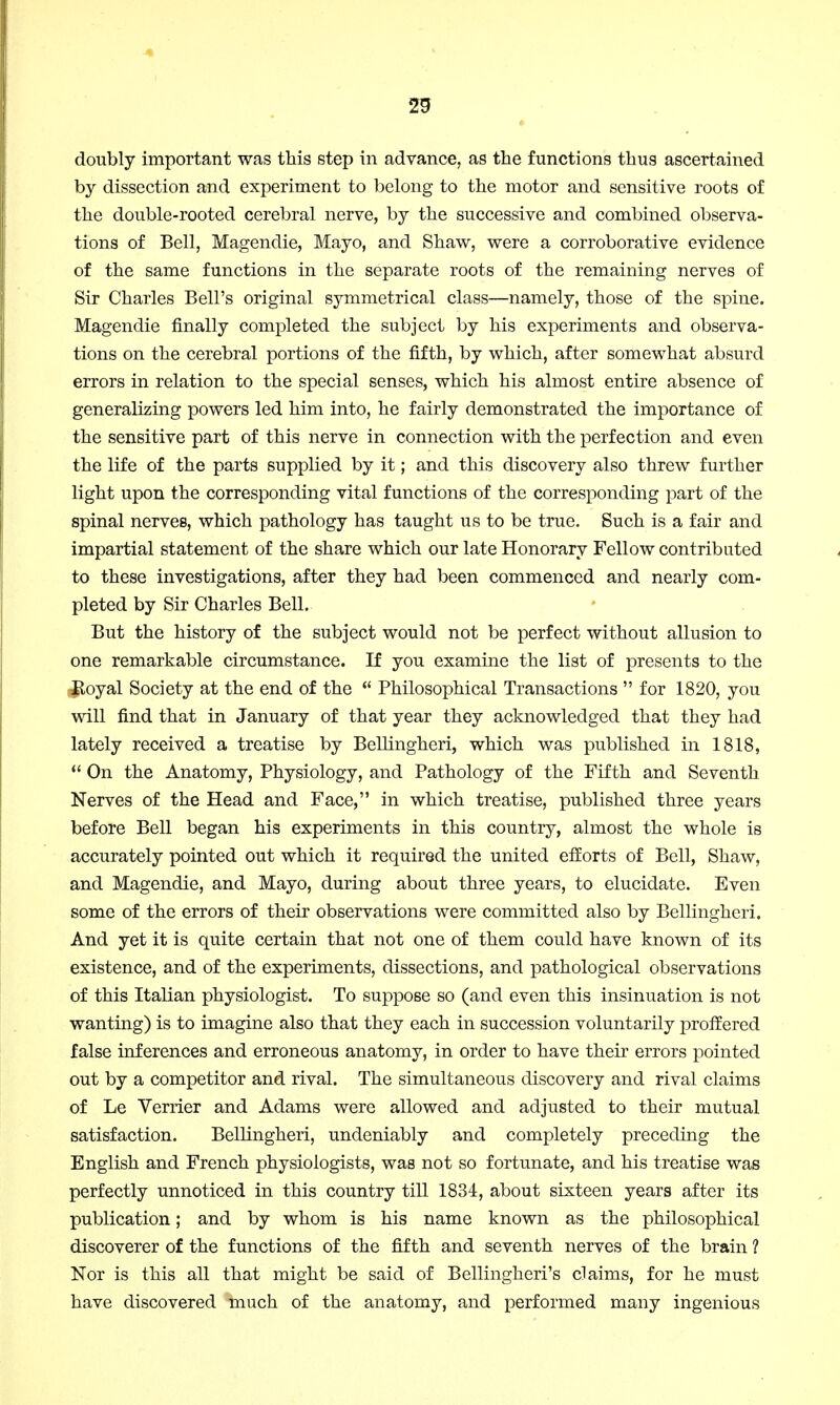 doubly important was this step in advance, as the functions thus ascertained by dissection and experiment to belong to the motor and sensitive roots of the double-rooted cerebral nerve, by the successive and combined observa- tions of Bell, Magendie, Mayo, and Shaw, were a corroborative evidence of the same functions in the separate roots of the remaining nerves of Sir Charles Bell's original symmetrical class—namely, those of the spine. Magendie finally completed the subject by his experiments and observa- tions on the cerebral portions of the fifth, by which, after somewhat absurd errors in relation to the special senses, which his almost entire absence of generalizing powers led him into, he fairly demonstrated the importance of the sensitive part of this nerve in connection with the perfection and even the life of the parts supplied by it; and this discovery also threw further light upon the corresponding vital functions of the corresponding part of the spinal nerves, which pathology has taught us to be true. Such is a fair and impartial statement of the share which our late Honorary Fellow contributed to these investigations, after they had been commenced and nearly com- pleted by Sir Charles Bell. But the history of the subject would not be perfect without allusion to one remarkable circumstance. If you examine the list of presents to the Royal Society at the end of the  Philosophical Transactions  for 1820, you will find that in January of that year they acknowledged that they had lately received a treatise by Bellingheri, which was published in 1818,  On the Anatomy, Physiology, and Pathology of the Fifth and Seventh Nerves of the Head and Face, in which treatise, published three years before Bell began his experiments in this country, almost the whole is accurately pointed out which it required the united efforts of Bell, Shaw, and Magendie, and Mayo, during about three years, to elucidate. Even some of the errors of their observations were committed also by Bellingheri. And yet it is quite certain that not one of them could have known of its existence, and of the experiments, dissections, and pathological observations of this Italian physiologist. To suppose so (and even this insinuation is not wanting) is to imagine also that they each in succession voluntarily proffered false inferences and erroneous anatomy, in order to have their errors pointed out by a competitor and rival. The simultaneous discovery and rival claims of Le Verrier and Adams were allowed and adjusted to their mutual satisfaction. Bellingheri, undeniably and completely preceding the English and French physiologists, was not so fortunate, and his treatise was perfectly unnoticed in this country till 1834, about sixteen years after its publication; and by whom is his name known as the philosophical discoverer of the functions of the fifth and seventh nerves of the brain ? Nor is this all that might be said of Bellingheri's claims, for he must have discovered much of the anatomy, and performed many ingenious