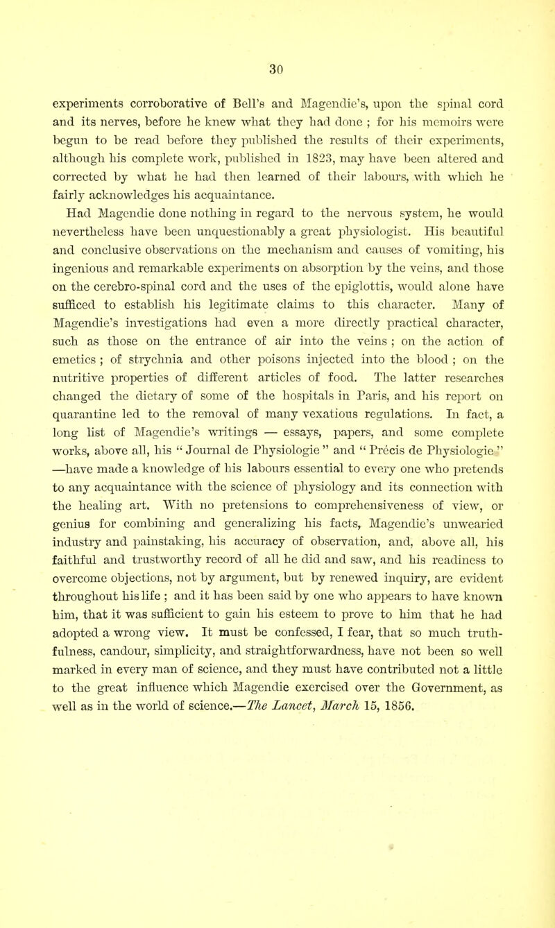 experiments corroborative of Bell's and Magendie's, upon the spinal cord and its nerves, before he knew what they had done ; for his memoirs were begun to be read before they published the results of their experiments, although his complete work, published in 1823, may have been altered and corrected by what he had then learned of their labours, with which he fairly acknowledges his acquaintance. Had Magendie done nothing in regard to the nervous system, he would nevertheless have been unquestionably a great physiologist. His beautiful and conclusive observations on the mechanism and causes of vomiting, his ingenious and remarkable experiments on absorption by the veins, and those on the cerebro-spinal cord and the uses of the epiglottis, would alone have sufficed to establish his legitimate claims to this character. Many of Magendie's investigations had even a more directly practical character, such as those on the entrance of air into the veins ; on the action of emetics ; of strychnia and other poisons injected into the blood ; on the nutritive properties of different articles of food. The latter researches changed the dietary of some of the hospitals in Paris, and his report on quarantine led to the removal of many vexatious regulations. In fact, a long list of Magendie's writings — essays, papers, and some complete works, above all, his  Journal de Physiologie  and  Precis de Physiologie  —have made a knowledge of his labours essential to every one who pretends to any acquaintance with the science of physiology and its connection with the healing art. With no pretensions to comprehensiveness of view, or genius for combining and generalizing his facts, Magendie's unwearied industry and painstaking, his accuracy of observation, and, above all, his faithful and trustworthy record of all he did and saw, and his readiness to overcome objections, not by argument, but by renewed inquiry, are evident throughout his life ; and it has been said by one who appears to have known him, that it was sufficient to gain his esteem to prove to him that he had adopted a wrong view. It must be confessed, I fear, that so much truth- fulness, candour, simplicity, and straightforwardness, have not been so well marked in every man of science, and they must have contributed not a little to the great influence which Magendie exercised over the Government, as well as in the world of science.—The Lancet, March 15, 1856.