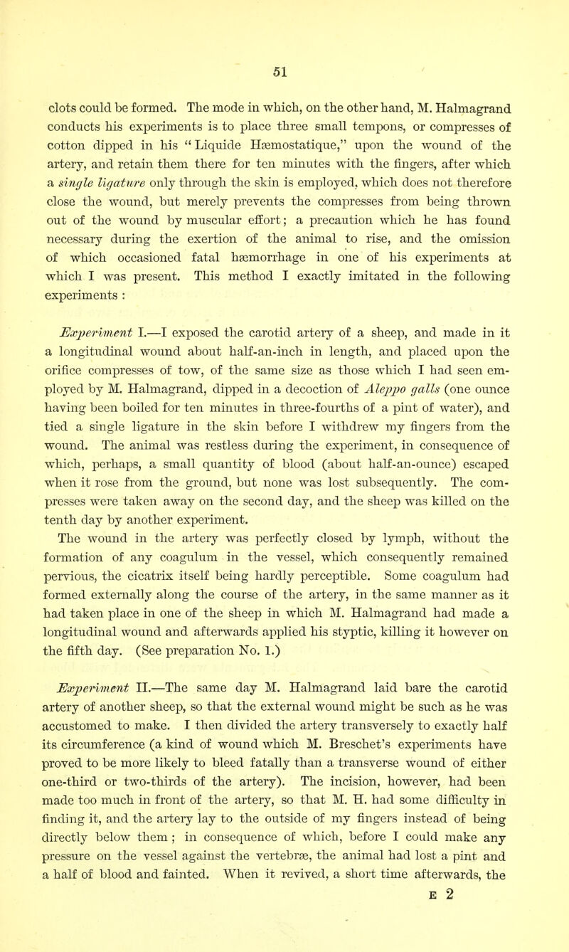 clots could be formed. The mode in which, on the other hand, M. Halmagrand conducts his experiments is to place three small tempons, or compresses of cotton dipped in his  Liquide Hsemostatique, upon the wound of the artery, and retain them there for ten minutes with the ringers, after which a single ligature only through the skin is employed, which does not therefore close the wound, but merely prevents the compresses from being thrown out of the wound by muscular effort; a precaution which he has found necessary during the exertion of the animal to rise, and the omission of which occasioned fatal haemorrhage in one of his experiments at which I was present. This method I exactly imitated in the following experiments : Experiment I.—I exposed the carotid artery of a sheep, and made in it a longitudinal wound about half-an-inch in length, and placed upon the orifice compresses of tow, of the same size as those which I had seen em- ployed by M. Halmagrand, dipped in a decoction of Aleppo galls (one ounce having been boiled for ten minutes in three-fourths of a pint of water), and tied a single ligature in the skin before I withdrew my fingers from the wound. The animal was restless during the experiment, in consequence of which, perhaps, a small quantity of blood (about half-an-ounce) escaped when it rose from the ground, but none was lost subsequently. The com- presses were taken away on the second day, and the sheep was killed on the tenth day by another experiment. The wound in the artery was perfectly closed by lymph, without the formation of any coagulum in the vessel, which consequently remained pervious, the cicatrix itself being hardly perceptible. Some coagulum had formed externally along the course of the artery, in the same manner as it had taken place in one of the sheep in which M. Halmagrand had made a longitudinal wound and afterwards applied his styptic, killing it however on the fifth day. (See preparation No. 1.) Experiment II.—The same day M. Halmagrand laid bare the carotid artery of another sheep, so that the external wound might be such as he was accustomed to make. I then divided the artery transversely to exactly half its circumference (a kind of wound which M. Breschet's experiments have proved to be more likely to bleed fatally than a transverse wound of either one-third or two-thirds of the artery). The incision, however, had been made too much in front of the artery, so that M. H. had some difficulty in finding it, and the artery lay to the outside of my fingers instead of being directly below them ; in consequence of which, before I could make any pressure on the vessel against the vertebrae, the animal had lost a pint and a half of blood and fainted. When it revived, a short time afterwards, the E 2