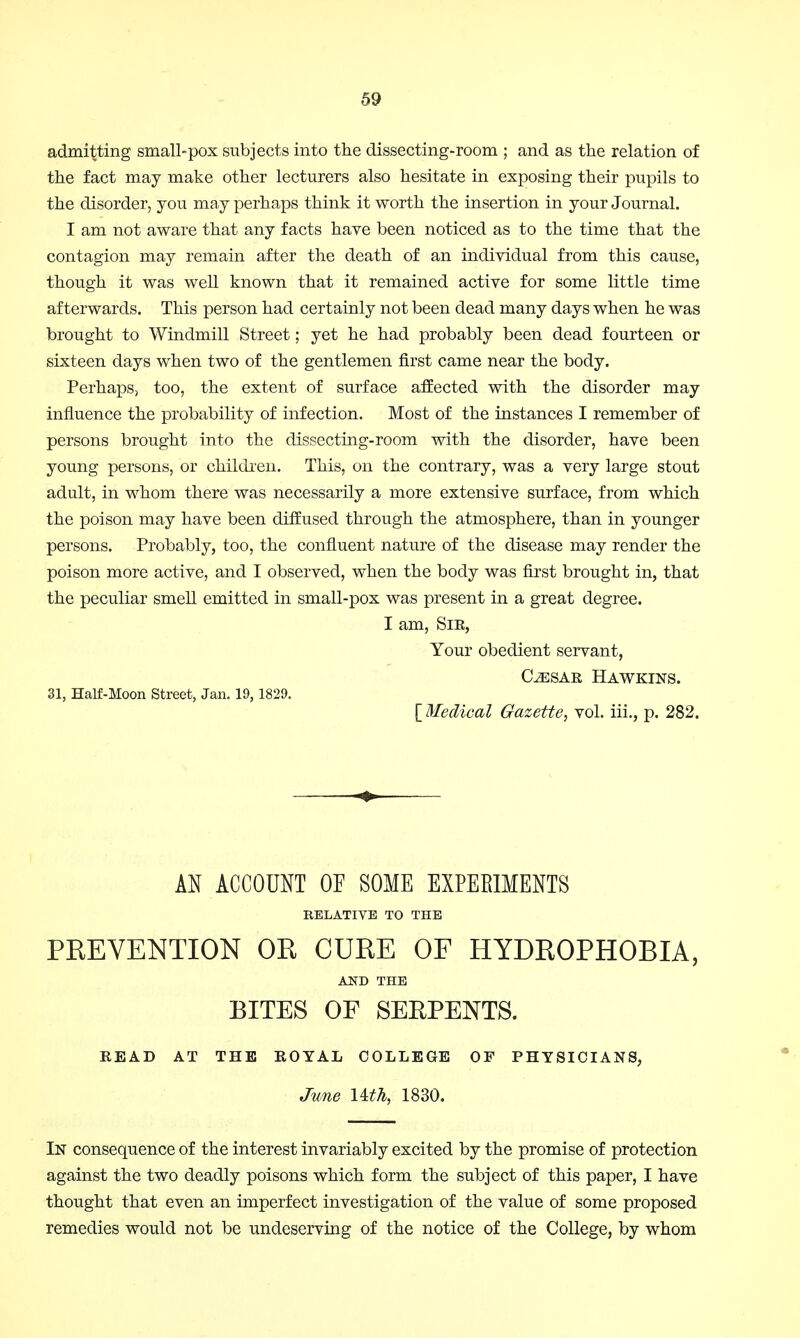 admitting small-pox subjects into the dissecting-room ; and as the relation of the fact may make other lecturers also hesitate in exposing their pupils to the disorder, you may perhaps think it worth the insertion in your Journal. I am not aware that any facts have been noticed as to the time that the contagion may remain after the death of an individual from this cause, though it was well known that it remained active for some little time afterwards. This person had certainly not been dead many days when he was brought to Windmill Street; yet he had probably been dead fourteen or sixteen days when two of the gentlemen first came near the body. Perhaps, too, the extent of surface affected with the disorder may influence the probability of infection. Most of the instances I remember of persons brought into the dissecting-room with the disorder, have been young persons, or children. This, on the contrary, was a very large stout adult, in whom there was necessarily a more extensive surface, from which the poison may have been diffused through the atmosphere, than in younger persons. Probably, too, the confluent nature of the disease may render the poison more active, and I observed, when the body was first brought in, that the peculiar smell emitted in small-pox was present in a great degree. I am, Sir, Your obedient servant, CLesar Hawkins. 31, Half-Moon Street, Jan. 19, 1829. [ Medical Gazette, vol. iii., p. 282. AN ACCOUNT OF SOME EXPERIMENTS RELATIVE TO THE PREVENTION OR CURE OF HYDROPHOBIA, AND THE BITES OF SERPENTS. READ AT THE ROYAL COLLEGE OF PHYSICIANS, June Uth, 1830. In consequence of the interest invariably excited by the promise of protection against the two deadly poisons which form the subject of this paper, I have thought that even an imperfect investigation of the value of some proposed remedies would not be undeserving of the notice of the College, by whom