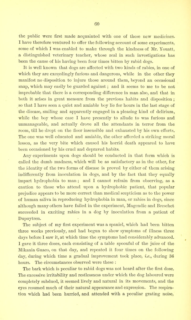 the public were first made acquainted with one of these new medicines, I have therefore ventured to offer the following account of some experiments, some of which I was enabled to make through the kindness of Mr. Youatt, a distinguished veterinary teacher, whose zeal in such investigations has been the cause of his having been four times bitten by rabid dogs. It is well known that dogs are affected with two kinds of rabies, in one of which they are exceedingly furious and dangerous, while in the other they manifest no disposition to injure those around them, beyond an occasional snap, which may easily be guarded against; and it seems to me to be not improbable that there is a corresponding difference in man also, and that in both it arises in great measure from the previous habits and disposition ; so that I have seen a quiet and amiable boy lie for hours in the last stage of the disease, smiling and apparently engaged in a pleasing kind of delirium, while the boy whose case I have presently to allude to was furious and unmanageable, and actually drove all the attendants in terror from the room, till he dropt on the floor insensible and exhausted by his own efforts. The one was well educated and amiable, the other afforded a striking moral lesson, as the very bite which caused his horrid death appeared to have been occasioned by his cruel and depraved habits. Any experiments upon dogs should be conducted in that form which is called the dumb madness, which will be as satisfactory as in the other, for the identity of the two forms of disease is proved by either of them arising indifferently from inoculation in dogs, and by the fact that they equally impart hydrophobia to man ; and I cannot refrain from observing, as a caution to those who attend upon a hydrophobic patient, that popular prejudice appears to be more correct than medical scepticism as to the power of human saliva in reproducing hydrophobia in man, or rabies in dogs, since although many others have failed in the experiment, Magendie and Breschet succeeded in exciting rabies in a dog by inoculation from a patient of Dupuytren. The subject of my first experiment was a spaniel, which had been bitten three weeks previously, and had begun to show symptoms of illness three days before I saw it, at which time the symptoms had considerably advanced. I gave it three doses, each consisting of a table spoonful of the juice of the Mikania Guaco, on that day, and repeated it four times on the following day, during which time a gradual improvement took place, i.e., during 36 hours. The circumstances observed were these : The bark which is peculiar to rabid dogs was not heard after the first dose. The excessive irritability and restlessness under which the dog laboured were completely subdued, it seemed lively and natural in its movements, and the eyes resumed much of their natural appearance and expression. The respira- tion which had been hurried, and attended with a peculiar grating noise,