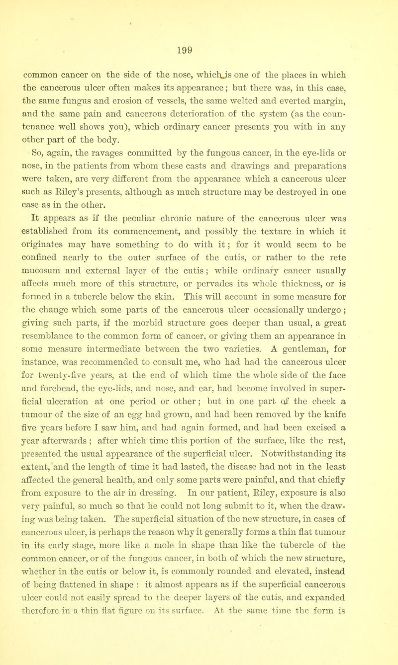 common cancer on the side of the nose, whichjs one of the places in which the cancerous ulcer often makes its appearance; but there was, in this case, the same fungus and erosion of vessels, the same welted and everted margin, and the same pain and cancerous deterioration of the system (as the coun- tenance well shows you), which ordinary cancer presents you with in any other part of the body. So, again, the ravages committed by the fungous cancer, in the eye-lids or nose, in the patients from whom these casts and drawings and preparations were taken, are very different from the appearance which a cancerous ulcer such as Eiley's presents, although as much structure may be destroyed in one case as in the other. It appears as if the peculiar chronic nature of the cancerous ulcer was established from its commencement, and possibly the texture in which it originates may have something to do with it; for it would seem to be confined nearly to the outer surface of the cutis, or rather to the rete mucosum and external layer of the cutis; while ordinary cancer usually affects much more of this structure, or pervades its whole thickness, or is formed in a tubercle below the skin. This will account in some measure for the change which some parts of the cancerous ulcer occasionally undergo; giving such parts, if the morbid structure goes deeper than usual, a great resemblance to the common form of cancer, or giving them an appearance in some measure intermediate between the two varieties. A gentleman, for instance, was recommended to consult me, who had had the cancerous ulcer for twenty-five years, at the end of which time the whole side of the face and forehead, the eye-lids, and nose, and ear, had become involved in super- ficial ulceration at one period or other; but in one part of the cheek a tumour of the size of an egg had grown, and had been removed by the knife five years before I saw him, and had again formed, and had been excised a year afterwards ; after which time this portion of the surface, like the rest, presented the usual appearance of the superficial ulcer. Notwithstanding its extent, and the length of time it had lasted, the disease had not in the least affected the general health, and only some parts were painful, and that chiefly from exposure to the air in dressing. In our patient, Eiley, exposure is also very painful, so much so that he could not long submit to it, when the draw- ing was being taken. The superficial situation of the new structure, in cases of cancerous ulcer, is perhaps the reason why it generally f orms a thin flat tumour in its early stage, more like a mole in shape than like the tubercle of the common cancer, or of the fungous cancer, in both of which the new structure, whether in the cutis or below it, is commonly rounded and elevated, instead of being flattened in shape : it almost appears as if the superficial cancerous ulcer could not easily spread to the deeper layers of the cutis, and expanded therefore in a thin flat figure on its surface. At the same time the form is