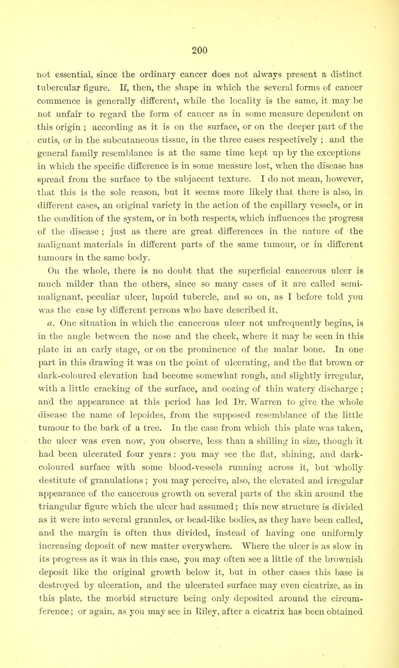 not essential, since the ordinary cancer does not always present a distinct tubercular figure. If, then, the shape in which the several forms of cancer commence is generally different, while the locality is the same, it may be not unfair to regard the form of cancer as in some measure dependent on this origin ; according as it is on the surface, or on the deeper part of the cutis, or in the subcutaneous tissue, in the three cases respectively ; and the general family resemblance is at the same time kept up by the exceptions in which the specific difference is in some measure lost, when the disease has spread from the surface to the subjacent texture. I do not mean, however, that this is the sole reason, but it seems more likely that there is also, in different cases, an original variety in the action of the capillary vessels, or in the condition of the system, or in both respects, which influences the progress of the disease ; just as there are great differences in the nature of the malignant materials in different parts of the same tumour, or in different tumours in the same body. On the whole, there is no doubt that the superficial cancerous ulcer is much milder than the others, since so many cases of it are called semi- malignant, peculiar ulcer, lupoid tubercle, and so on, as I before told you was the case by different persons who have described it. a. One situation in which the cancerous ulcer not unfrequently begins, is in the angle between the nose and the cheek, where it may be seen in this plate in an early stage, or on the prominence of the malar bone. In one part in this drawing it was on the point of ulcerating, and the flat brown or dark-coloured elevation had become somewhat rough, and slightly irregular, with a little cracking of the surface> and oozing of thin watery discharge ; and the appearance at this period has led Dr. Warren to give the whole disease the name of lepoides, from the supposed resemblance of the little tumour to the bark of a tree. In the case from which this plate was taken, the ulcer was even now, you observe, less than a shilling in size, though it had been ulcerated four years : you may see the flat, shining, and dark- coloured surface with some blood-vessels running across it, but wholly destitute of granulations ; you may perceive, also, the elevated and irregular appearance of the cancerous growth on several parts of the skin around the triangular figure which the ulcer had assumed; this new structure is divided as it were into several granules, or bead-like bodies, as they have been called, and the margin is often thus divided, instead of having one uniformly increasing deposit of new matter everywhere. Where the ulcer is as slow in its progress as it was in this case, you may often see a little of the brownish deposit like the original growth below it, but in other cases this base is destroyed by ulceration, and the ulcerated surface may even cicatrize, as in this plate, the morbid structure being only deposited around the circum- ference ; or again, as you may see in Riley, after a cicatrix has been obtained