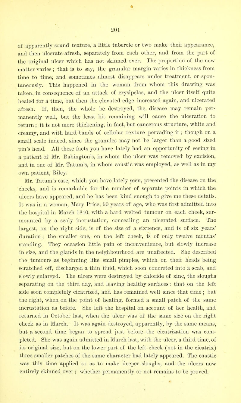 1 201 of apparently sound texture, a little tubercle or two make their appearance, and then ulcerate afresh, separately from each other, and from the part of the original ulcer which has not skinned over. The proportion of the new matter varies ; that is to say, the granular margin varies in thickness from time to time, and sometimes almost disappears under treatment, or spon- taneously. This happened in the woman from whom this drawing was taken, in consequence of an attack of erysipelas, and the ulcer itself quite healed for a time, but then the elevated edge increased again, and ulcerated afresh. If, then, the whole be destroyed, the disease may remain per- manently well, but the least bit remaining will cause the ulceration to return; it is not mere thickening, in fact, but cancerous structure, white and creamy, and with hard bands of cellular texture pervading it; though on a small scale indeed, since the granules may not be larger than a good sized pin's head. All these facts you have lately had an opportunity of seeing in a patient of Mr. Babington's, in whom the ulcer was removed by excision, and in one of Mr. Tatum's, in whom caustic was employed, as well as in my own patient, Riley. Mr. Tatum's case, which you have lately seen, presented the disease on the cheeks, and is remarkable for the number of separate points in which the ulcers have appeared, and he has been kind enough to give me these details. It was in a woman, Mary Price, 50 years of age, who was first admitted into the hospital in March 1810, with a hard welted tumour on each cheek, sur- mounted by a scaly incrustation, concealing an ulcerated surface. The largest, on the right side, is of the size of a sixpence, and is of six years' duration ; the smaller one, on the left cheek, is of only twelve months' standing. They occasion little pain or inconvenience, but slowly increase in size, and the glands in the neighbourhood are unaffected. She described the tumours as beginning like small pimples, which on their heads being scratched off, discharged a thin fluid, which soon concreted into a scab, and slowly enlarged. The ulcers were destroyed by chloride of zinc, the sloughs separating on the third day, and leaving healthy surfaces: that on the left side soon completely cicatrized, and has remained well since that time ; but the right, when on the point of healing, formed a small patch of the same incrustation as before. She left the hospital on account of her health, and returned in October last, when the ulcer was of the same size on the right cheek as in March. It was again destroyed, apparently, by the same means, but a second time began to spread just before the cicatrization was com- pleted. She was again admitted in March last, with the ulcer, a third time, of its original size, but on the lower part of the left cheek (not in the cicatrix) three smaller patches of the same character had lately appeared. The caustic was this time applied so as to make deeper sloughs, and the ulcers now entirely skinned over ; whether permanently or not remains to be proved.