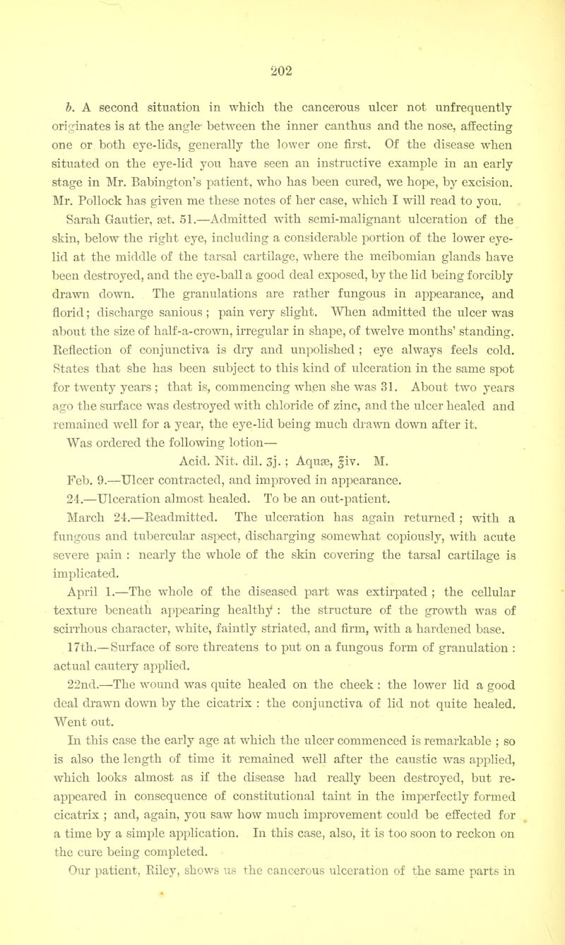 b. A second situation in which the cancerous ulcer not unfrequently originates is at the angle- between the inner canthus and the nose, affecting one or both eye-lids, generally the lower one first. Of the disease when situated on the eye-lid you have seen an instructive example in an early stage in Mr. Babington's patient, who has been cured, we hope, by excision. Mr. Pollock has given me these notes of her case, which I will read to you. Sarah Gautier, set. 51.—Admitted with semi-malignant ulceration of the skin, below the right eye, including a considerable portion of the lower eye- lid at the middle of the tarsal cartilage, where the meibomian glands have been destroyed, and the eye-ball a good deal exposed, by the lid being forcibly drawn down. The granulations are rather fungous in appearance, and florid; discharge sanious ; pain very slight. When admitted the ulcer was about the size of half-a-crown, irregular in shape, of twelve months' standing. Keflection of conjunctiva is dry and unpolished ; eye always feels cold. States that she has been subject to this kind of ulceration in the same spot for twenty years ; that is, commencing when she was 31. About two years ago the surface was destroyed with chloride of zinc, and the ulcer healed and remained well for a year, the eye-lid being much drawn down after it. Was ordered the following lotion— Acid. Nit. dil. 3j. ; Aquae, fiv. M. Feb. 9.—Ulcer contracted, and improved in appearance. 24.—Ulceration almost healed. To be an out-patient. March 24.—Eeadmitted. The ulceration has again returned ; with a fungous and tubercular aspect, discharging somewhat copiously, with acute severe pain : nearly the whole of the skin covering the tarsal cartilage is implicated. April 1.—The whole of the diseased part was extirpated ; the cellular texture beneath appearing healthy : the structure of the growth was of scirrhous character, white, faintly striated, and firm, with a hardened base. 17th.—Surface of sore threatens to put on a fungous form of granulation : actual cautery applied. 22nd.—The wound was quite healed on the cheek: the lower lid a good deal drawn down by the cicatrix : the conjunctiva of lid not quite healed. Went out. In this case the early age at which the ulcer commenced is remarkable ; so is also the length of time it remained well after the caustic was applied, which looks almost as if the disease had really been destroyed, but re- appeared in consequence of constitutional taint in the imperfectly formed cicatrix ; and, again, you saw how much improvement could be effected for a time by a simple application. In this case, also, it is too soon to reckon on the cure being completed. Our patient, Riley, shows us the cancerous ulceration of the same parts in