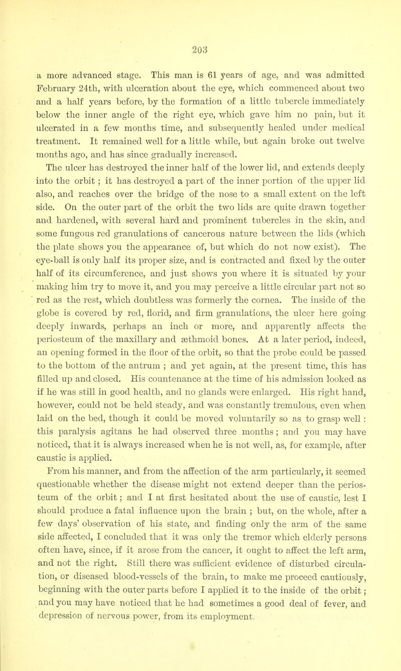 a more advanced stage. This man is 61 years of age, and was admitted February 24th, with ulceration about the eye, which commenced about two and a half years before, by the formation of a little tubercle immediately below the inner angle of the right eye, which gave him no pain, but it ulcerated in a few months time, and subsequently healed under medical treatment. It remained well for a little while, but again broke out twelve months ago, and has since gradually increased. The ulcer has destroyed the inner half of the lower lid, and extends deeply into the orbit ; it has destroyed a part of the inner portion of the upper lid also, and reaches over the bridge of the nose to a small extent on the left side. On the outer part of the orbit the two lids are quite drawn together and hardened, with several hard and prominent tubercles in the skin, and some fungous red granulations of cancerous nature between the lids (which the plate shows you the appearance of, but which do not now exist). The eye-ball is only half its proper size, and is contracted and fixed by the outer half of its circumference, and just shows you where it is situated by your making him try to move it, and you may perceive a little circular part not so red as the rest, which doubtless was formerly the cornea. The inside of the globe is covered by red, florid, and firm granulations, the ulcer here going deeply inwards, perhaps an inch or more, and apparently affects the periosteum of the maxillary and eethmoid bones. At a later period, indeed, an opening formed in the floor of the orbit, so that the probe could be passed to the bottom of the antrum ; and yet again, at the present time, this has filled up and closed. His countenance at the time of his admission looked as if he was still in good health, and no glands were enlarged. His right hand, however, could not be held steady, and was constantly tremulous, even when laid on the bed, though it could be moved voluntarily so as to grasp well: this paralysis agitans he had observed three months ; and you may have noticed, that it is always increased when he is not well, as, for example, after caustic is applied. From his manner, and from the affection of the arm particularly, it seemed questionable whether the disease might not extend deeper than the perios- teum of the orbit; and I at first hesitated about the use of caustic, lest I should produce a fatal influence upon the brain ; but, on the whole, after a few days' observation of his state, and finding only the arm of the same side affected, I concluded that it was only the tremor which elderly persons often have, since, if it arose from the cancer, it ought to affect the left arm, and not the right. Still there was sufficient evidence of disturbed circula- tion, or diseased blood-vessels of the brain, to make me proceed cautiously, beginning with the outer parts before I applied it to the inside of the orbit; and you may have noticed that he had sometimes a good deal of fever, and depression of nervous power, from its employment.