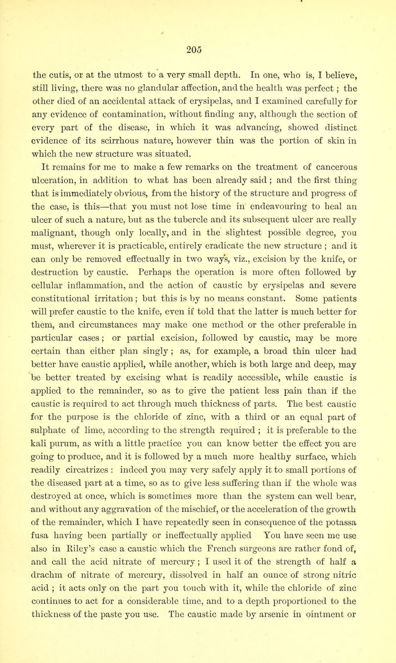 the cutis, or at the utmost to a very small depth. In one, who is, I believe, still living, there was no glandular affection, and the health was perfect ; the other died of an accidental attack of erysipelas, and I examined carefully for any evidence of contamination, without finding any, although the section of every part of the disease, in which it was advancing, showed distinct evidence of its scirrhous nature, however thin was the portion of skin in which the new structure was situated. It remains for me to make a few remarks on the treatment of cancerous ulceration, in addition to what has been already said ; and the first thing that is immediately obvious, from the history of the structure and progress of the case, is this—that you must not lose time in endeavouring to heal an ulcer of such a nature, but as the tubercle and its subsequent ulcer are really malignant, though only locally, and in the slightest possible degree, you must, wherever it is practicable, entirely eradicate the new structure ; and it can only be removed effectually in two ways, viz., excision by the knife, or destruction by caustic. Perhaps the operation is more often followed by cellular inflammation, and the action of caustic by erysipelas and severe constitutional irritation ; but this is by no means constant. Some patients will prefer caustic to the knife, even if told that the latter is much better for them, and circumstances may make one method or the other preferable in particular cases; or partial excision, followed by caustic, may be more certain than either plan singly ; as, for example, a broad thin ulcer had better have caustic applied, while another, which is both large and deep, may be better treated by excising what is readily accessible, while caustic is applied to the remainder, so as to give the patient less pain than if the caustic is required to act through much thickness of parts. The best caustic for the purpose is the chloride of zinc, with a third or an equal part of sulphate of lime, according to the strength required ; it is preferable to the kali purum, as with a little practice you can know better the effect you are going to produce, and it is followed by a much more healthy surface, which readily circatrizes : indeed you may very safely apply it to small portions of the diseased part at a time, so as to give less suffering than if the whole was destroyed at once, which is sometimes more than the system can well bear, and without any aggravation of the mischief, or the acceleration of the growth of the remainder, which I have repeatedly seen in consequence of the potassa fusa having been partially or ineffectually applied You have seen me use also in Kiley's case a caustic which the French surgeons are rather fond of, and call the acid nitrate of mercury; I used it of the strength of half a drachm of nitrate of mercury, dissolved in half an ounce of strong nitric acid ; it acts only on the part you touch with it, while the chloride of zinc continues to act for a considerable time, and to a depth proportioned to the thickness of the paste you use. The caustic made by arsenic in ointment or