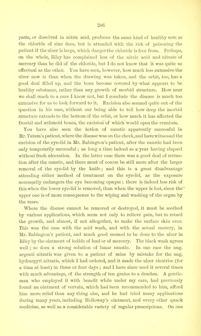 paste, or dissolved in nitric acid, produces the same kind of healthy sore as the chloride of zinc does, but is attended with the risk of poisoning the patient if the ulcer is large, which danger the chloride is free from. Perhaps, on the whole, Eiley has complained less of the nitric acid and nitrate of mercury than he did of the chloride, but I do not know that it was quite so effectual as the other. You have seen, however, how much less extensive the ulcer now is than when the drawing was taken, and the orbit, too, has a good deal filled up, and the bone become covered by what appears to be healthy substance, rather than any growth of morbid structure. How near we shall reach to a cure I know not, but I conclude the disease is much too extensive for us to look forward to it. Excision also seemed quite out of the question in his case, without our being able to tell how deep the morbid structure extends to the bottom of the orbit, or how much it has affected the frontal and asthmoid bones, the excision of which would open the cranium. You have also seen the action of caustic apparently successful in Mr. Tatum's patient, where the disease was on the cheek, and have witnessed the excision of the eye-lid in Mr. Babington's patient, after the caustic had been only temporarily successful; as long a time indeed as a year having elapsed without fresh ulceration. In the latter case there was a good deal of retrac- tion after the caustic, and there must of course be still more after the larger removal of the eye-lid by the knife ; and this is a great disadvantage attending either method of treatment on the eye-lid, as the exposure necessarily endangers the eye becoming opaque ; there is indeed less risk of this when the lower eye-lid is removed, than when the upper is lost, since the upper one is of more consequence to the wiping and washing of the organ by the tears. Where the disease cannot be removed or destroyed, it must be soothed by various applications, which seem not only to relieve pain, but to retard the growth, and almost, if not altogether, to make the surface skin over. This was the case with the acid wash, and with the actual cautery, in Mr. Babington's patient, and much good seemed to be done to the ulcer in Biley by the ointment of iodide of lead or of mercury. The black wash agrees well; so does a strong solution of lunar caustic. In one case the ung. argenti nitratis was given to a patient of mine by mistake for the ung. hydrargyri nitratis, which I had ordered, and it made the ulcer cicatrise (for a time at least) in three or four days ; and I have since used it several times with much advantage, of the strength of ten grains to a drachm. A gentle- man who employed it with benefit while under my care, had previously found an ointment of vervain, which had been recommended to him, afford him more relief than any thing else, and he had tried many applications during many years, including Holloway's ointment, and every other quack medicine, as well as a considerable variety of regular prescriptions. On one