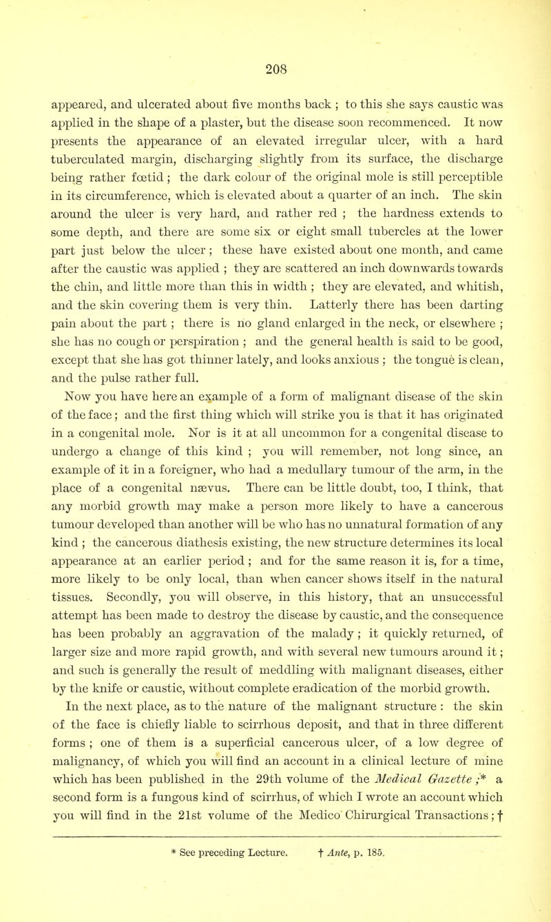 appeared, and ulcerated about five months back ; to this she says caustic was applied in the shape of a plaster, but the disease soon recommenced. It now presents the appearance of an elevated irregular ulcer, with a hard tuberculated margin, discharging slightly from its surface, the discharge being rather foetid ; the dark colour of the original mole is still perceptible in its circumference, which is elevated about a quarter of an inch. The skin around the ulcer is very hard, and rather red ; the hardness extends to some depth, and there are some six or eight small tubercles at the lower part just below the ulcer; these have existed about one month, and came after the caustic was applied ; they are scattered an inch downwards towards the chin, and little more than this in width ; they are elevated, and whitish, and the skin covering them is very thin. Latterly there has been darting pain about the part ; there is no gland enlarged in the neck, or elsewhere ; she has no cough or perspiration ; and the general health is said to be good, except that she has got thinner lately, and looks anxious ; the tongue is clean, and the pulse rather full. Now you have here an example of a form of malignant disease of the skin of the face; and the first thing which will strike you is that it has originated in a congenital mole. Nor is it at all uncommon for a congenital disease to undergo a change of this kind ; you will remember, not long since, an example of it in a foreigner, who had a medullary tumour of the arm, in the place of a congenital nsevus. There can be little doubt, too, I think, that any morbid growth may make a person more likely to have a cancerous tumour developed than another will be who has no unnatural formation of any kind ; the cancerous diathesis existing, the new structure determines its local appearance at an earlier period ; and for the same reason it is, for a time, more likely to be only local, than when cancer shows itself in the natural tissues. Secondly, you will observe, in this history, that an unsuccessful attempt has been made to destroy the disease by caustic, and the consequence has been probably an aggravation of the malady; it quickly returned, of larger size and more rapid growth, and with several new tumours around it; and such is generally the result of meddling with malignant diseases, either by the knife or caustic, without complete eradication of the morbid growth. In the next place, as to the nature of the malignant structure : the skin of the face is chiefly liable to scirrhous deposit, and that in three different forms ; one of them is a superficial cancerous ulcer, of a low degree of malignancy, of which you will find an account in a clinical lecture of mine which has been published in the 29th volume of the Medical Gazette /* a second form is a fungous kind of scirrhus, of which I wrote an account which you will find in the 21st volume of the Medico' Chirurgical Transactions; f * See preceding Lecture. f Ante, p. 185.