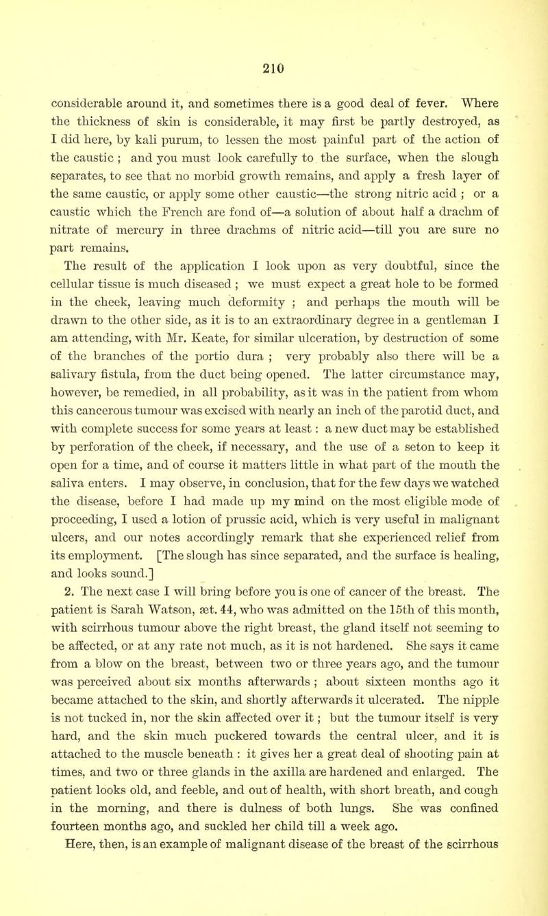 considerable around it, and sometimes there is a good deal of fever. Where the thickness of skin is considerable, it may first be partly destroyed, as I did here, by kali purum, to lessen the most painful part of the action of the caustic ; and you must look carefully to the surface, when the slough separates, to see that no morbid growth remains, and apply a fresh layer of the same caustic, or apply some other caustic—the strong nitric acid ; or a caustic which the French are fond of—a solution of about half a drachm of nitrate of mercury in three drachms of nitric acid—till you are sure no part remains. The result of the application I look upon as very doubtful, since the cellular tissue is much diseased ; we must expect a great hole to be formed in the cheek, leaving much deformity ; and perhaps the mouth will be drawn to the other side, as it is to an extraordinary degree in a gentleman I am attending, with Mr. Keate, for similar ulceration, by destruction of some of the branches of the portio dura ; very probably also there will be a salivary fistula, from the duct being opened. The latter circumstance may, however, be remedied, in all probability, as it was in the patient from whom this cancerous tumour was excised with nearly an inch of the parotid duct, and with complete success for some years at least: a new duct may be established by perforation of the cheek, if necessary, and the use of a seton to keep it open for a time, and of course it matters little in what part of the mouth the saliva enters. I may observe, in conclusion, that for the few days we watched the disease, before I had made up my mind on the most eligible mode of proceeding, I used a lotion of prussic acid, which is very useful in malignant ulcers, and our notes accordingly remark that she experienced relief from its employment. [The slough has since separated, and the surface is healing, and looks sound.] 2. The next case I will bring before you is one of cancer of the breast. The patient is Sarah Watson, set. 44, who was admitted on the 15th of this month, with scirrhous tumour above the right breast, the gland itself not seeming to be affected, or at any rate not much, as it is not hardened. She says it came from a blow on the breast, between two or three years ago, and the tumour was perceived about six months afterwards ; about sixteen months ago it became attached to the skin, and shortly afterwards it ulcerated. The nipple is not tucked in, nor the skin affected over it; but the tumour itself is very hard, and the skin much puckered towards the central ulcer, and it is attached to the muscle beneath : it gives her a great deal of shooting pain at times, and two or three glands in the axilla are hardened and enlarged. The patient looks old, and feeble, and out of health, with short breath, and cough in the morning, and there is dulness of both lungs. She was confined fourteen months ago, and suckled her child till a week ago. Here, then, is an example of malignant disease of the breast of the scirrhous