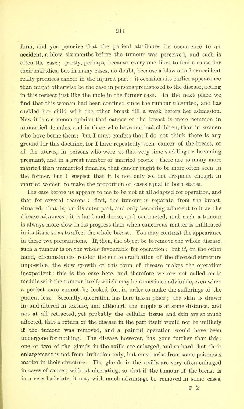 form, and you perceive that the patient attributes its occurrence to an accident, a blow, six months before the tumour was perceived, and such is often the case ; partly, perhaps, because every one likes to find a cause for their maladies, but in many cases, no doubt, because a blow or other accident really produces cancer in the injured part: it occasions its earlier appearance than might otherwise be the case in persons predisposed to the disease, acting in this respect just like the mole in the former case. In the next place we find that this woman had been confined since the tumour ulcerated, and has suckled her child with the other breast till a week before her admission. Now it is a common opinion that cancer of the breast is more common in unmarried females, and in those who have not had children, than in women who have borne them; but I must confess that I do not think there is any ground for this doctrine, for I have repeatedly seen cancer of the breast, or of the uterus, in persons who were at that very time suckling or becoming pregnant, and in a great number of married people : there are so many more married than unmarried females, that cancer ought to be more often seen in the former, but I suspect that it is not only so, but frequent enough in married women to make the proportion of cases equal in both states. The case before us appears to me to be not at all adapted for operation, and that for several reasons : first, the tumour is separate from the breast, situated, that is, on its outer part, and only becoming adherent to it as the disease advances ; it is hard and dense, and contracted, and such a tumour is always more slow in its progress than when cancerous matter is infiltrated in its tissue so as to affect the whole breast. You may contrast the appearance in these two preparations. If, then, the object be to remove the whole disease, such a tumour is on the whole favourable for operation ; but if, on the other hand, circumstances render the entire eradication of the diseased structure impossible, the slow growth of this form of disease makes the operation inexpedient: this is the case here, and therefore we are not called on to meddle with the tumour itself, which may be sometimes advisable, even when a perfect cure cannot be looked for, in order to make the sufferings of the patient less. Secondly, ulceration has here taken place ; the skin is drawn in, and altered in texture, and although the nipple is at some distance, and not at all retracted, yet probably the cellular tissue and skin are so much affected, that a return of the disease in the part itself would not be unlikely if the tumour was removed, and a painful operation would have been undergone for nothing. The disease, however, has gone further than this ; one or two of the glands in the axilla are enlarged, and so hard that their enlargement is not from irritation only, but must arise from some poisonous matter in their structure. The glands in the axilla are very often enlarged in cases of cancer, without ulcerating, so that if the tumour of the breast is in a very bad state, it may with much advantage be removed in some cases, p 2