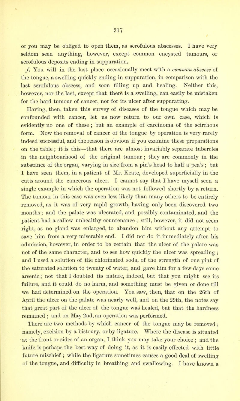 or you may be obliged to open them, as scrofulous abscesses. I have very seldom seen anything, however, except common encysted tumours, or scrofulous deposits ending in suppuration. /. You will in the last place occasionally meet with a common abscess of the tongue, a swelling quickly ending in suppuration, in comparison with the last scrofulous abscess, and soon filling up and healing. Neither this, however, nor the last, except that there is a swelling, can easily be mistaken for the hard tumour of cancer, nor for its ulcer after suppurating. Having, then, taken this survey of diseases of the tongue which may be confounded with cancer, let us now return to our own case, which is evidently no one of these ; but an example of carcinoma of the scirrhous form. Now the removal of cancer of the tongue by operation is very rarely indeed successful, and the reason is obvious if you examine these preparations on the table ; it is this—that there are almost invariably separate tubercles in the neighbourhood of the original tumour ; they are commonly in the substance of the organ, varying in size from a pin's head to half a pea's ; but I have seen them, in a patient of Mr. Keate, developed superficially in the cutis around the cancerous ulcer. I cannot say that I have myself seen a single example in which the operation was not followed shortly by a return. The tumour in this case was even less likely than many others to be entirely removed, as it was of very rapid growth, having only been discovered two months; and the palate was ulcerated, and possibly contaminated, and the patient had a sallow unhealthy countenance ; still, however, it did not seem right, as no gland was enlarged, to abandon him without any attempt to save him from a very miserable end. I did not do it immediately after his admission, however, in order to be certain that the ulcer of the palate was not of the same character, and to see how quickly the ulcer was spreading ; and I used a solution of the chlorinated soda, of the strength of one pint of the saturated solution to twenty of water, and gave him for a few days some arsenic; not that I doubted its nature, indeed, but that you might see its failure, and it could do no harm, and something must be given or done till we had determined on the operation. You saw, then, that on the 26th of April the ulcer on the palate was nearly well, and on the 29th, the notes say that great part of the ulcer of the tongue was healed, but that the hardness remained ; and on May 2nd, an operation was performed. There are two methods by which cancer of the tongue may be removed ; namely, excision by a bistoury, or by ligature. Where the disease is situated • at the front or sides of an organ, I think you may take your choice ; and the knife is perhaps the best way of doing it, as it is easily effected with little future mischief ; while the ligature sometimes causes a good deal of swelling of the tongue, and difficulty in breathing and swallowing. I have known a