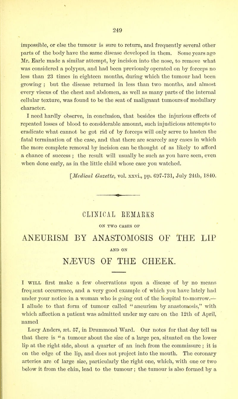 impossible, or else the tumour is sure to return, and frequently several other parts of the body have the same disease developed in them. Some years ago Mr. Earle made a similar attempt, by incision into the nose, to remove what was considered a polypus, and had been previously operated on by forceps no less than 23 times in eighteen months, during which the tumour had been growing ; but the disease returned in less than two months, and almost every viscus of the chest and abdomen, as well as many parts of the internal cellular texture, was found to be the seat of malignant tumours of medullary character. I need hardly observe, in conclusion, that besides the injurious effects of repeated losses of blood to considerable amount, such injudicious attempts to eradicate what cannot be got rid of by forceps will only serve to hasten the fatal termination of the case, and that there are scarcely any cases in which the more complete removal by incision can be thought of as likely to afford a chance of success ; the result will usually be such as you have seen, even when done early, as in the little child whose case you watched. [Medical Gazette, vol. xxvi., pp. 697-731, July 24th, 1840. CLINICAL EEMARKS ON TWO CASES OP ANEURISM BY ANASTOMOSIS OF THE LIP AND ON KEVUS OF THE CHEEK. I will first make a few observations upon a disease of by no means frequent occurrence, and a very good example of which you have lately had under your notice in a woman who is going out of the hospital to-morrow.— I allude to that form of tumour called  aneurism by anastomosis, with which affection a patient was admitted under my care on the 12th of April, named Lucy Anders, set. 57, in Drummond Ward. Our notes for that day tell us that there is  a tumour about the size of a large pea, situated on the lower lip at the right side, about a quarter of an inch from the commissure ; it is on the edge of the lip, and does not project into the mouth. The coronary arteries are of large size, particularly the right one, which, with one or two below it from the chin, lead to the tumour ; the tumour is also formed by a