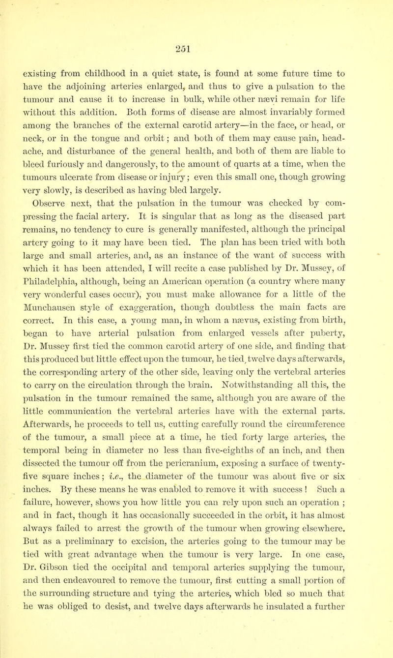 existing from childhood in a quiet state, is found at some future time to have the adjoining arteries enlarged, and thus to give a pulsation to the tumour and cause it to increase in bulk, while other nasvi remain for life without this addition. Both forms of disease are almost invariably formed among the branches of the external carotid artery—in the face, or head, or neck, or in the tongue and orbit; and both of them may cause pain, head- ache, and disturbance of the general health, and both of them are liable to bleed furiously and dangerously, to the amount of quarts at a time, when the tumours ulcerate from disease or injury; even this small one, though growing very slowly, is described as having bled largely. Observe next, that the pulsation in the tumour was checked by com- pressing the facial artery. It is singular that as long as the diseased part remains, no tendency to cure is generally manifested, although the principal artery going to it may have been tied. The plan has been tried with both large and small arteries, and, as an instance of the want of success with which it has been attended, I will recite a case published by Dr. Mussey, of Philadelphia, although, being an American operation (a country where many very wonderful cases occur), you must make allowance for a little of the Munchausen style of exaggeration, though doubtless the main facts are correct. In this case, a young man, in whom a nsevus, existing from birth, began to have arterial pulsation from enlarged vessels after puberty, Dr. Mussey first tied the common carotid artery of one side, and finding that this produced but little effect upon the tumour, he tied, twelve days afterwards, the corresponding artery of the other side, leaving only the vertebral arteries to carry on the circulation through the brain. Notwithstanding all this, the pulsation in the tumour remained the same, although you are aware of the little communication the vertebral arteries have with the external parts. Afterwards, he proceeds to tell us, cutting carefully round the circumference of the tumour, a small piece at a time, he tied forty large arteries, the temporal being in diameter no less than five-eighths of an inch, and then dissected the tumour off from the pericranium, exposing a surface of twenty- five square inches; i.e., the diameter of the tumour was about five or six inches. By these means he was enabled to remove it with success ! Such a failure, however, shows you how little you can rely upon such an operation ; and in fact, though it has occasionally succeeded in the orbit, it has almost always failed to arrest the growth of the tumour when growing elsewhere. But as a preliminary to excision, the arteries going to the tumour may be tied with great advantage when the tumour is very large. In one case, Dr. Gibson tied the occipital and temporal arteries supplying the tumour, and then endeavoured to remove the tumour, first cutting a small portion of the surrounding structure and tying the arteries, which bled so much that he was obliged to desist, and twelve days afterwards he insulated a further