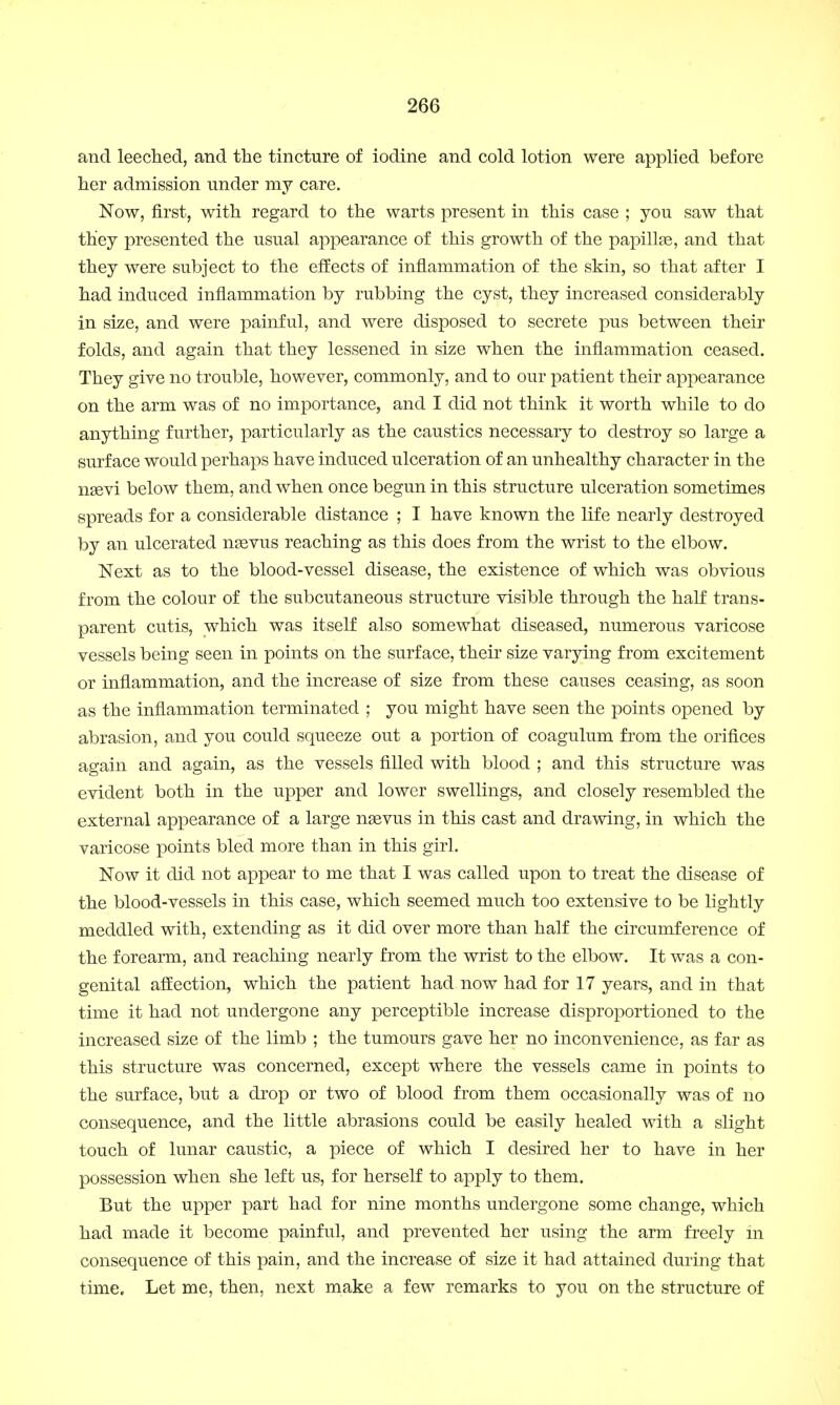 and leeched, and the tincture of iodine and cold lotion were applied before her admission under my care. Now, first, with regard to the warts present in this case ; you saw that they presented the usual appearance of this growth of the papillge, and that they were subject to the effects of inflammation of the skin, so that after I had induced inflammation by rubbing the cyst, they increased considerably in size, and were painful, and were disposed to secrete pus between their folds, and again that they lessened in size when the inflammation ceased. They give no trouble, however, commonly, and to our patient their appearance on the arm was of no importance, and I did not think it worth while to do anything further, particularly as the caustics necessary to destroy so large a surface would perhaps have induced ulceration of an unhealthy character in the naevi below them, and when once begun in this structure ulceration sometimes spreads for a considerable distance ; I have known the life nearly destroyed by an ulcerated nsevus reaching as this does from the wrist to the elbow. Next as to the blood-vessel disease, the existence of which was obvious from the colour of the subcutaneous structure visible through the half trans- parent cutis, which was itself also somewhat diseased, numerous varicose vessels being seen in points on the surface, their size varying from excitement or inflammation, and the increase of size from these causes ceasing, as soon as the inflammation terminated ; you might have seen the points opened by abrasion, and you could squeeze out a portion of coagulum from the orifices again and again, as the vessels filled with blood ; and this structure was evident both in the upper and lower swellings, and closely resembled the external appearance of a large naevus in this cast and drawing, in which the varicose points bled more than in this girl. Now it did not appear to me that I was called upon to treat the disease of the blood-vessels in this case, which seemed much too extensive to be lightly meddled with, extending as it did over more than half the circumference of the forearm, and reaching nearly from the wrist to the elbow. It was a con- genital affection, which the patient had now had for 17 years, and in that time it had not undergone any perceptible increase disproportioned to the increased size of the limb ; the tumours gave her no inconvenience, as far as this structure was concerned, except where the vessels came in points to the surface, but a drop or two of blood from them occasionally was of no consequence, and the little abrasions could be easily healed with a slight touch of lunar caustic, a piece of which I desired her to have in her possession when she left us, for herself to apply to them. But the upper part had for nine months undergone some change, which had made it become painful, and prevented her using the arm freely in consequence of this pain, and the increase of size it had attained during that time. Let me, then, next make a few remarks to you on the structure of