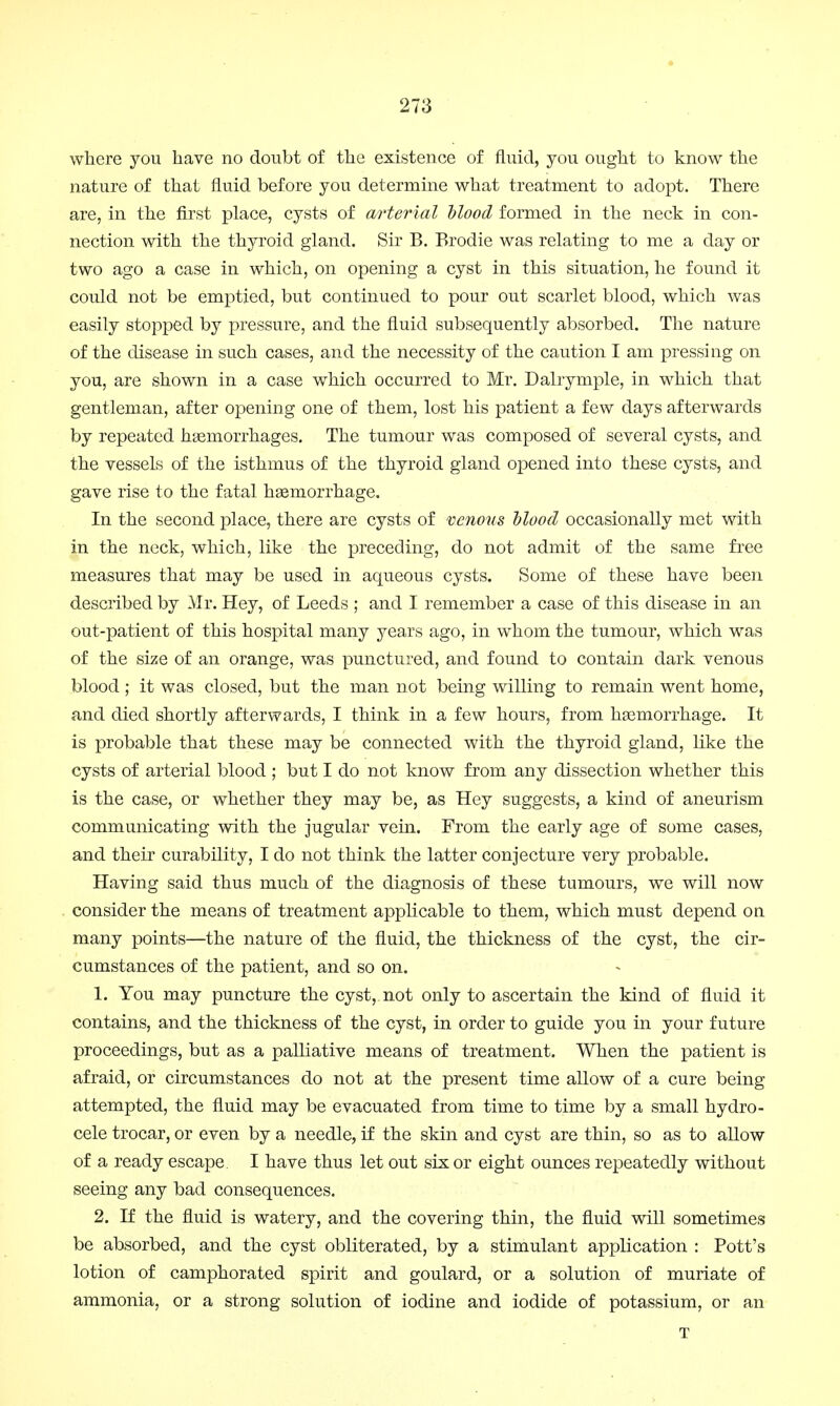 where you have no doubt of the existence of fluid, you ought to know the nature of that fluid before you determine what treatment to adopt. There are, in the first place, cysts of curterial blood formed in the neck in con- nection with the thyroid gland. Sir B. Brodie was relating to me a day or two ago a case in which, on opening a cyst in this situation, he found it could not be emptied, but continued to pour out scarlet blood, which was easily stopped by pressure, and the fluid subsequently absorbed. The nature of the disease in such cases, and the necessity of the caution I am pressing on you, are shown in a case which occurred to Mr. Dalrymple, in which that gentleman, after opening one of them, lost his patient a few days afterwards by repeated haemorrhages. The tumour was composed of several cysts, and the vessels of the isthmus of the thyroid gland opened into these cysts, and gave rise to the fatal haemorrhage. In the second place, there are cysts of venous blood occasionally met with in the neck, which, like the preceding, do not admit of the same free measures that may be used in aqueous cysts. Some of these have been described by Mr. Hey, of Leeds ; and I remember a case of this disease in an out-patient of this hospital many years ago, in whom the tumour, which was of the size of an orange, was punctured, and found to contain dark venous blood ; it was closed, but the man not being willing to remain went home, and died shortly afterwards, I think in a few hours, from haemorrhage. It is probable that these may be connected with the thyroid gland, like the cysts of arterial blood ; but I do not know from any dissection whether this is the case, or whether they may be, as Hey suggests, a kind of aneurism communicating with the jugular vein. From the early age of some cases, and their curability, I do not think the latter conjecture very probable. Having said thus much of the diagnosis of these tumours, we will now consider the means of treatment applicable to them, which must depend on many points—the nature of the fluid, the thickness of the cyst, the cir- cumstances of the patient, and so on. 1. You may puncture the cyst, not only to ascertain the kind of fluid it contains, and the thickness of the cyst, in order to guide you in your future proceedings, but as a palliative means of treatment. When the patient is afraid, or circumstances do not at the present time allow of a cure being attempted, the fluid may be evacuated from time to time by a small hydro- cele trocar, or even by a needle, if the skin and cyst are thin, so as to allow of a ready escape. I have thus let out six or eight ounces repeatedly without seeing any bad consequences. 2. If the fluid is watery, and the covering thin, the fluid will sometimes be absorbed, and the cyst obliterated, by a stimulant application : Pott's lotion of camphorated spirit and goulard, or a solution of muriate of ammonia, or a strong solution of iodine and iodide of potassium, or an T