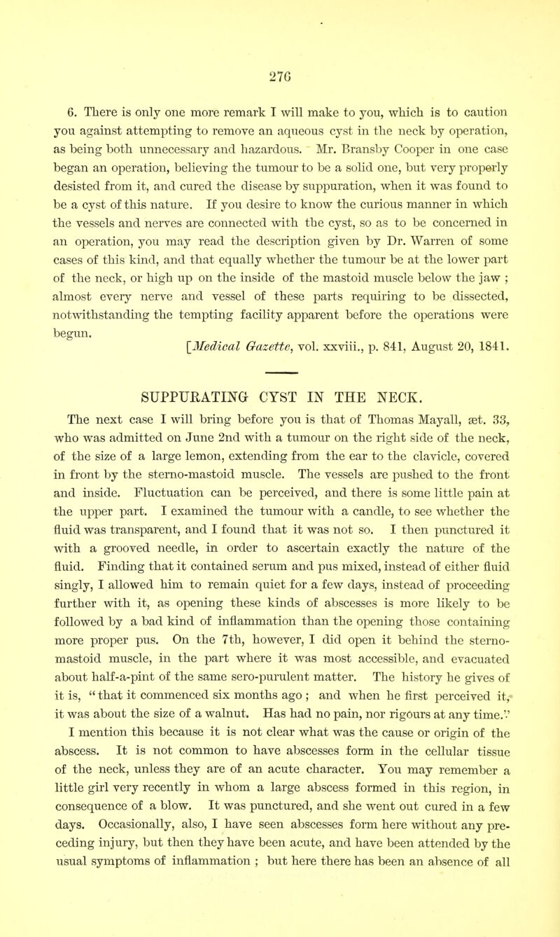 27G 6. Tliere is only one more remark I will make to you, which is to caution you against attempting to remove an aqueous cyst in the neck by operation, as being both unnecessary and hazardous. Mr. Bransby Cooper in one case began an operation, believing the tumour to be a solid one, but very properly desisted from it, and cured the disease by suppuration, when it was found to be a cyst of this nature. If you desire to know the curious manner in which the vessels and nerves are connected with the cyst, so as to be concerned in an operation, you may read the description given by Dr. Warren of some cases of this kind, and that equally whether the tumour be at the lower part of the neck, or high up on the inside of the mastoid muscle below the jaw ; almost every nerve and vessel of these parts requiring to be dissected, notwithstanding the tempting facility apparent before the operations were begun. [Medical Gazette, vol. xxviii., p. 841, August 20, 1841. SUPPUEATING CYST IN THE NECK. The next case I will bring before you is that of Thomas Mayall, set. 33, who was admitted on June 2nd with a tumour on the right side of the neck, of the size of a large lemon, extending from the ear to the clavicle, covered in front by the sterno-mastoid muscle. The vessels are pushed to the front and inside. Fluctuation can be perceived, and there is some little pain at the upper part. I examined the tumour with a candle, to see whether the fluid was transparent, and I found that it was not so. I then punctured it with a grooved needle, in order to ascertain exactly the nature of the fluid. Finding that it contained serum and pus mixed, instead of either fluid singly, I allowed him to remain quiet for a few days, instead of proceeding- further with it, as opening these kinds of abscesses is more likely to be followed by a bad kind of inflammation than the opening those containing more proper pus. On the 7th, however, I did open it behind the sterno- mastoid muscle, in the part where it was most accessible, and evacuated about half-a-pint of the same sero-purulent matter. The history he gives of it is,  that it commenced six months ago ; and when he first perceived it,- it was about the size of a walnut. Has had no pain, nor rigours at any time.'-' I mention this because it is not clear what was the cause or origin of the abscess. It is not common to have abscesses form in the cellular tissue of the neck, unless they are of an acute character. You may remember a little girl very recently in whom a large abscess formed in this region, in consequence of a blow. It was punctured, and she went out cured in a few days. Occasionally, also, I have seen abscesses form here without any pre- ceding injury, but then they have been acute, and have been attended by the usual symptoms of inflammation ; but here there has been an absence of all