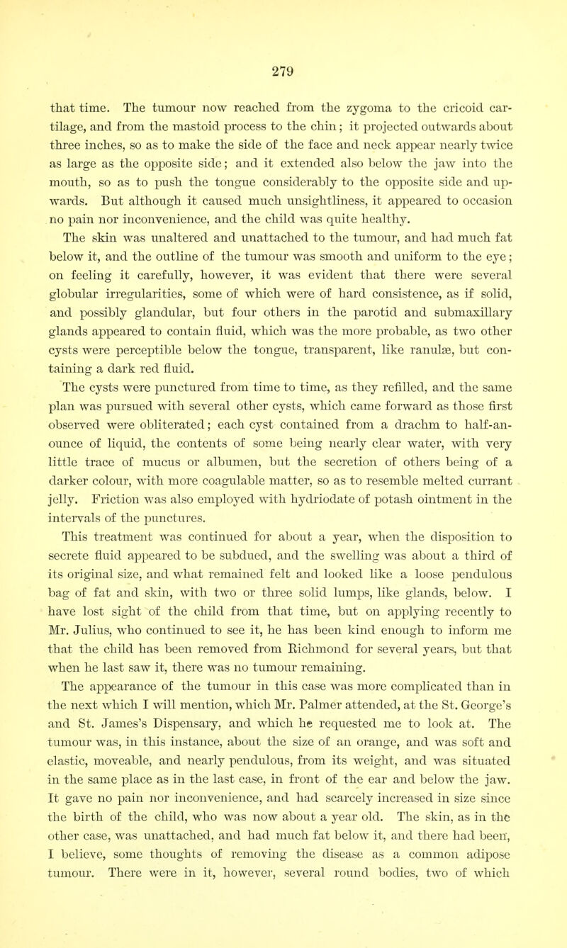 that time. The tumour now reached from the zygoma to the cricoid car- tilage, and from the mastoid process to the chin; it projected outwards about three inches, so as to make the side of the face and neck appear nearly twice as large as the opposite side; and it extended also below the jaw into the mouth, so as to push the tongue considerably to the opposite side and up- wards. But although it caused much unsightliness, it appeared to occasion no pain nor inconvenience, and the child was quite healthy. The skin was unaltered and unattached to the tumour, and had much fat below it, and the outline of the tumour was smooth and uniform to the eye; on feeling it carefully, however, it was evident that there were several globular irregularities, some of which were of hard consistence, as if solid, and possibly glandular, but four others in the parotid and submaxillary glands appeared to contain fluid, which was the more probable, as two other cysts were perceptible below the tongue, transparent, like ranulse, but con- taining a dark red fluid. The cysts were punctured from time to time, as they refilled, and the same plan was pursued with several other cysts, which came forward as those first observed were obliterated; each cyst contained from a drachm to half-an - ounce of liquid, the contents of some being nearly clear water, with very little trace of mucus or albumen, but the secretion of others being of a darker colour, with more coagulable matter, so as to resemble melted currant jelly. Friction was also employed with hydriodate of potash ointment in the intervals of the punctures. This treatment was continued for about a year, when the disposition to secrete fluid appeared to be subdued, and the swelling was about a third of its original size, and what remained felt and looked like a loose pendulous bag of fat and skin, with two or three solid lumps, like glands, below. I have lost sight of the child from that time, but on applying recently to Mr. Julius, who continued to see it, he has been kind enough to inform me that the child has been removed from Richmond for several years, but that when he last saw it, there was no tumour remaining. The appearance of the tumour in this case was more complicated than in the next which I will mention, which Mr. Palmer attended, at the St. George's and St. James's Dispensary, and which he requested me to look at. The tumour was, in this instance, about the size of an orange, and was soft and elastic, moveable, and nearly pendulous, from its weight, and was situated in the same place as in the last case, in front of the ear and below the jaw. It gave no pain nor inconvenience, and had scarcely increased in size since the birth of the child, who was now about a year old. The skin, as in the other case, was unattached, and had much fat below it, and there had been, I believe, some thoughts of removing the disease as a common adipose tumour. There were in it, however, several round bodies, two of which