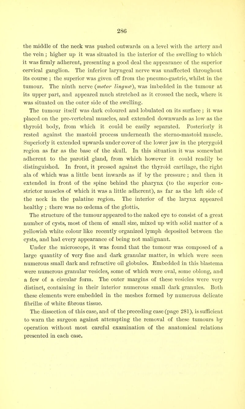 the middle of the neck was pushed outwards on a level with the artery and the vein ; higher up it was situated in the interior of the swelling to which it was firmly adherent, presenting a good deal the appearance of the superior cervical ganglion. The inferior laryngeal nerve was unaffected throughout its course ; the superior was given off from the pneumo-gastric, whilst in the tumour. The ninth nerve (inotor Ungues), was imbedded in the tumour at its upper part, and appeared much stretched as it crossed the neck, where it was situated on the outer side of the swelling. The tumour itself was dark coloured and lobulated on its surface ; it was placed on the pre-vertebral muscles, and extended downwards as low as the thyroid body, from which it could be easily separated. Posteriorly it rested against the mastoid process underneath the sterno-mastoid muscle. Superiorly it extended upwards under cover of the lower jaw in the pterygoid region as far as the base of the skull. In this situation it was somewhat adherent to the parotid gland, from which however it could readily be distinguished. In front, it pressed against the thyroid cartilage, the right ala of which was a little bent inwards as if by the pressure ; and then it extended in front of the spine behind the pharynx (to the superior con- strictor muscles of which it was a little adherent), as far as the left side of the neck in the palatine region. The interior of the larynx appeared healthy ; there was no oedema of the glottis. The structure of the tumour appeared to the naked eye to consist of a great number of cysts, most of them of small size, mixed up with solid matter of a yellowish white colour like recently organized lymph deposited between the cysts, and had every appearance of being not malignant. Under the microscope, it was found that the tumour was composed of a large quantity of very fine and dark granular matter, in which were seen numerous small dark and refractive oil globules. Embedded in this blastema were numerous granular vesicles, some of which were oval, some oblong, and a few of a circular form. The outer margins of these vesicles were very distinct, containing in their interior numerous small dark granules. Both these elements were embedded in the meshes formed by numerous delicate fibrillse of white fibrous tissue. The dissection of this case, and of the preceding case (page 281), is sufficient to warn the surgeon against attempting the removal of these tumours by operation without most careful examination of the anatomical relations presented in each case.