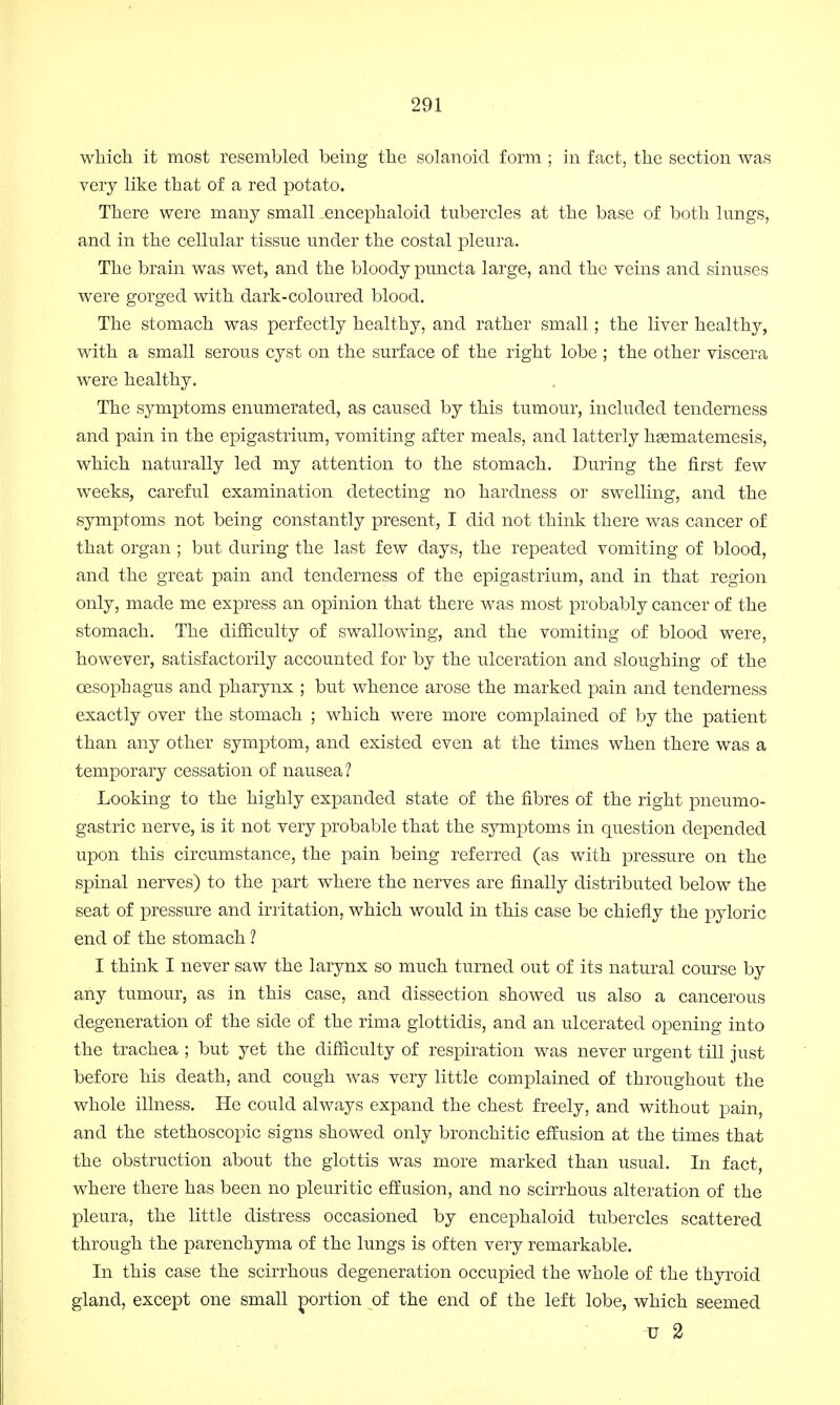 which it most resembled being the solanoid form ; in fact, the section was very like that of a red potato. There were many small .encephaloid tubercles at the base of both lungs, and in the cellular tissue under the costal pleura. The brain was wet, and the bloody puncta large, and the veins and sinuses were gorged with dark-coloured blood. The stomach was perfectly healthy, and rather small; the liver healthy, with a small serous cyst on the surface of the right lobe ; the other viscera were healthy. The symptoms enumerated, as caused by this tumour, included tenderness and pain in the epigastrium, vomiting after meals, and latterly hsematemesis, which naturally led my attention to the stomach. During the first few weeks, careful examination detecting no hardness or swelling, and the symptoms not being constantly present, I did not think there was cancer of that organ ; but during the last few days, the repeated vomiting of blood, and the great pain and tenderness of the epigastrium, and in that region only, made me express an opinion that there was most probably cancer of the stomach. The difficulty of swallowing, and the vomiting of blood were, however, satisfactorily accounted for by the ulceration and sloughing of the oesophagus and pharynx ; but whence arose the marked pain and tenderness exactly over the stomach ; which were more complained of by the patient than any other symptom, and existed even at the times when there was a temporary cessation of nausea? Looking to the highly expanded state of the fibres of the right pneumo- gastric nerve, is it not very probable that the symptoms in question depended upon this circumstance, the pain being referred (as with pressure on the spinal nerves) to the part where the nerves are finally distributed below the seat of pressure and irritation, which would in this case be chiefly the pyloric end of the stomach ? I think I never saw the larynx so much turned out of its natural course by any tumour, as in this case, and dissection showed us also a cancerous degeneration of the side of the rima glottidis, and an ulcerated opening into the trachea ; but yet the difficulty of respiration was never urgent till just before his death, and cough was very little complained of throughout the whole illness. He could always expand the chest freely, and without pain, and the stethoscopic signs showed only bronchitic effusion at the times that the obstruction about the glottis was more marked than usual. In fact, where there has been no pleuritic effusion, and no scirrhous alteration of the pleura, the little distress occasioned by encephaloid tubercles scattered through the parenchyma of the lungs is often very remarkable. In this case the scirrhous degeneration occupied the whole of the thyroid gland, except one small portion of the end of the left lobe, which seemed u 2