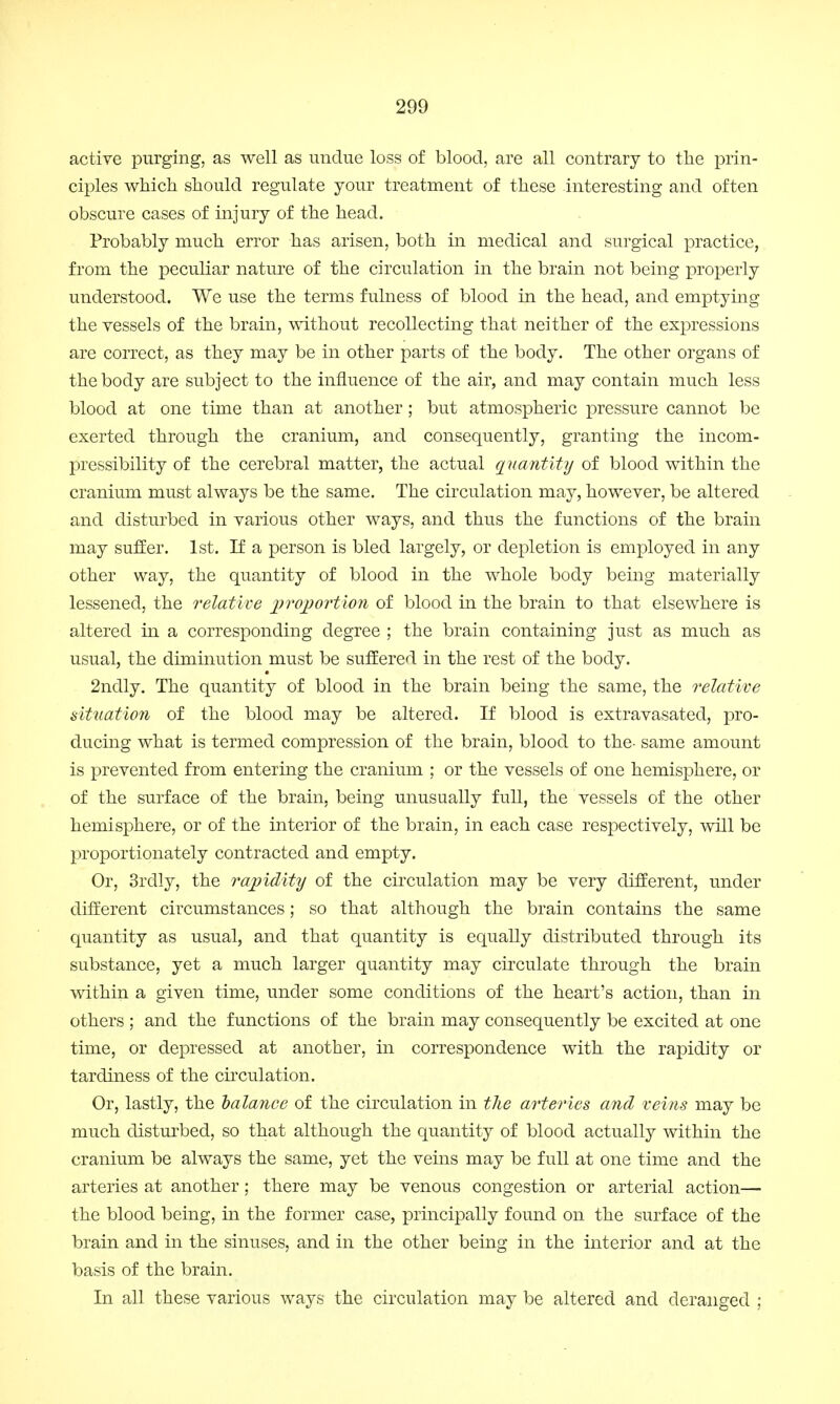 active purging, as well as undue loss of blood, are all contrary to the prin- ciples which should regulate your treatment of these interesting and often obscure cases of injury of the head. Probably much error has arisen, both in medical and surgical practice, from the peculiar nature of the circulation in the brain not being properly understood. We use the terms fulness of blood in the head, and emptying the vessels of the brain, without recollecting that neither of the expressions are correct, as they may be in other parts of the body. The other organs of the body are subject to the influence of the air, and may contain much less blood at one time than at another; but atmospheric pressure cannot be exerted through the cranium, and consequently, granting the incom- pressibility of the cerebral matter, the actual quantity of blood within the cranium must always be the same. The circulation may, however, be altered and disturbed in various other ways, and thus the functions of the brain may suffer. 1st. If a person is bled largely, or depletion is employed in any other way, the quantity of blood in the whole body being materially lessened, the relative proportion of blood in the brain to that elsewhere is altered in a corresponding degree ; the brain containing just as much as usual, the diminution must be suffered in the rest of the body. 2ndly. The quantity of blood in the brain being the same, the relative (situation of the blood may be altered. If blood is extravasated, pro- ducing what is termed compression of the brain, blood to the- same amount is prevented from entering the cranium ; or the vessels of one hemisphere, or of the surface of the brain, being unusually full, the vessels of the other hemisphere, or of the interior of the brain, in each case respectively, will be proportionately contracted and empty. Or, 3rdly, the rapidity of the circulation may be very different, under different circumstances; so that although the brain contains the same quantity as usual, and that quantity is equally distributed through its substance, yet a much larger quantity may circulate through the brain within a given time, under some conditions of the heart's action, than in others ; and the functions of the brain may consequently be excited at one time, or depressed at another, in correspondence with the rapidity or tardiness of the circulation. Or, lastly, the oalance of the circulation in the arteries and veins may be much disturbed, so that although the quantity of blood actually within the cranium be always the same, yet the veins may be full at one time and the arteries at another; there may be venous congestion or arterial action— the blood being, in the former case, principally found on the surface of the brain and in the sinuses, and in the other being in the interior and at the basis of the brain. In all these various ways the circulation may be altered and deranged ;