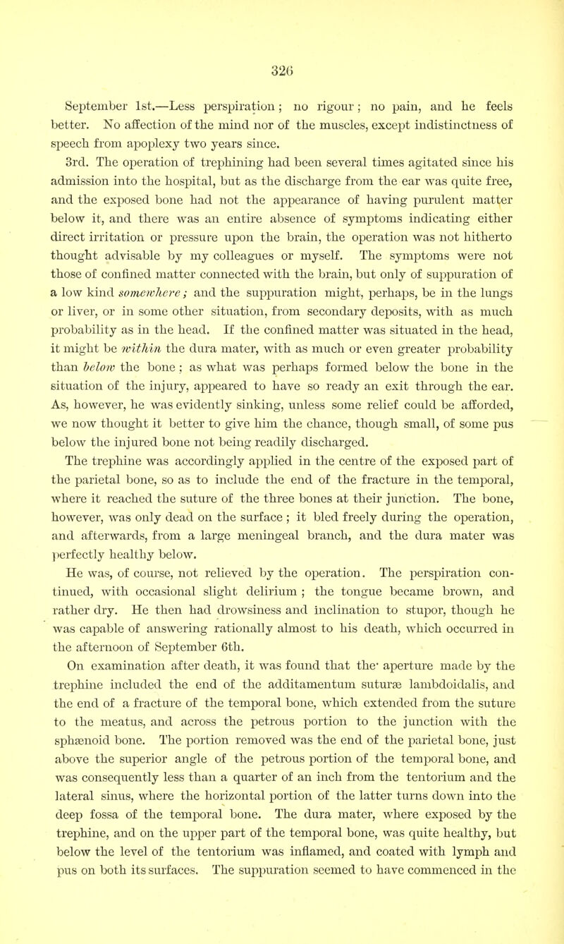 September 1st.—Less perspiration ; no rigour ; no pain, and he feels better. No affection of the mind nor of the muscles, except indistinctness of speech from apoplexy two years since. 3rd. The operation of trephining had been several times agitated since his admission into the hospital, but as the discharge from the ear was quite free, and the exposed bone had not the appearance of having purulent matter below it, and there was an entire absence of symptoms indicating either direct irritation or pressure upon the brain, the operation was not hitherto thought advisable by my colleagues or myself. The symptoms were not those of confined matter connected with the brain, but only of suppuration of a low kind somewhere; and the suppuration might, perhaps, be in the lungs or liver, or in some other situation, from secondary deposits, with as much probability as in the head. If the confined matter was situated in the head, it might be within the dura mater, with as much or even greater probability than below the bone; as what was perhaps formed below the bone in the situation of the injury, appeared to have so ready an exit through the ear. As, however, he was evidently sinking, unless some relief could be afforded, we now thought it better to give him the chance, though small, of some pus below the injured bone not being readily discharged. The trephine was accordingly applied in the centre of the exposed part of the parietal bone, so as to include the end of the fracture in the temporal, where it reached the suture of the three bones at their junction. The bone, however, was only dead on the surface ; it bled freely during the operation, and afterwards, from a large meningeal branch, and the dura mater was perfectly healthy below. He was, of course, not relieved by the operation. The perspiration con- tinued, with occasional slight delirium ; the tongue became brown, and rather dry. He then had drowsiness and inclination to stupor, though he was capable of answering rationally almost to his death, which occurred in the afternoon of September 6th. On examination after death, it was found that the1 aperture made by the trephine included the end of the additamentum suturse lambdoidalis, and the end of a fracture of the temporal bone, which extended from the suture to the meatus, and across the petrous portion to the junction with the sphamoid bone. The portion removed was the end of the parietal bone, just above the superior angle of the petrous portion of the temporal bone, and was consequently less than a quarter of an inch from the tentorium and the lateral sinus, where the horizontal portion of the latter turns down into the deep fossa of the temporal bone. The dura mater, where exposed by the trephine, and on the upper part of the temporal bone, was quite healthy, but below the level of the tentorium was inflamed, and coated with lymph and pus on both its surfaces. The suppuration seemed to have commenced in the