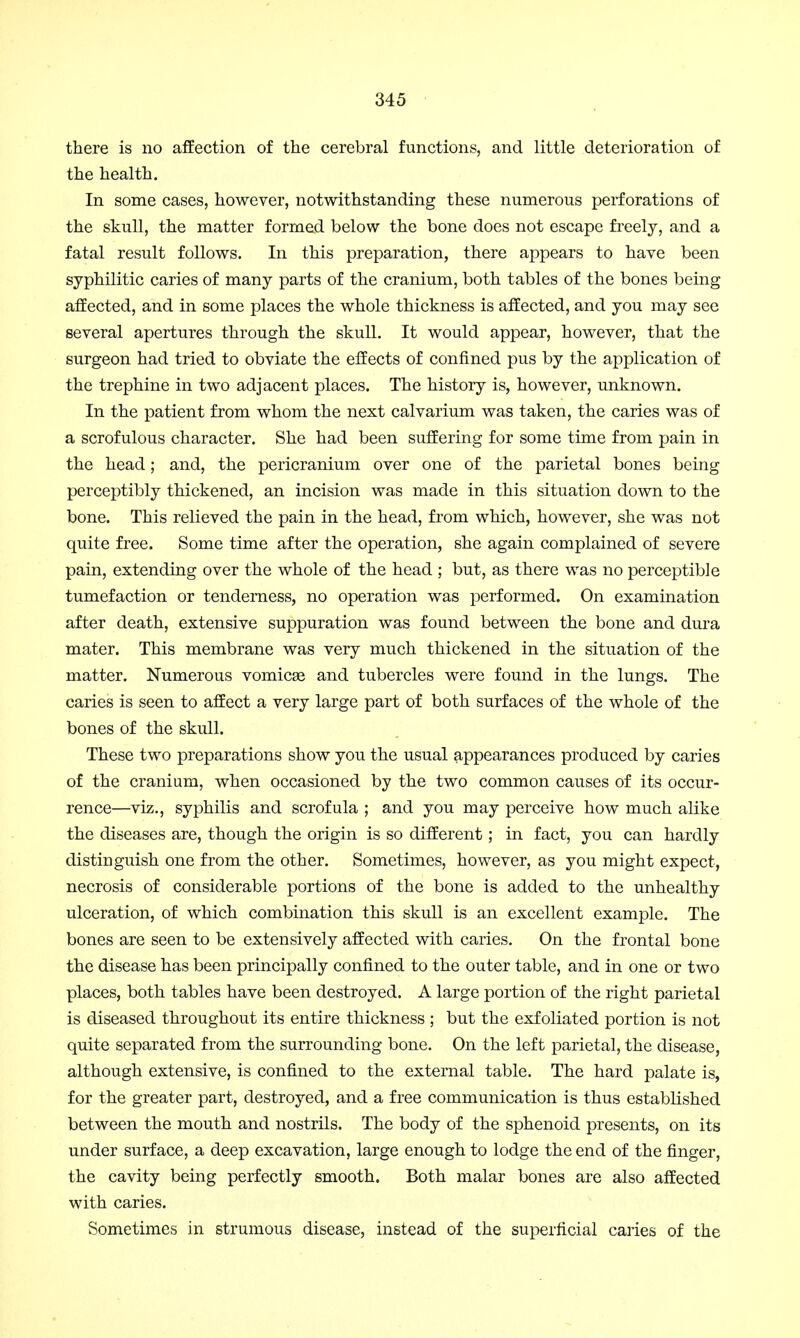 there is no affection of the cerebral functions, and little deterioration of the health. In some cases, however, notwithstanding these numerous perforations of the skull, the matter formed below the bone does not escape freely, and a fatal result follows. In this preparation, there appears to have been syphilitic caries of many parts of the cranium, both tables of the bones being affected, and in some places the whole thickness is affected, and you may see several apertures through the skull. It would appear, however, that the surgeon had tried to obviate the effects of confined pus by the application of the trephine in two adjacent places. The history is, however, unknown. In the patient from whom the next calvarium was taken, the caries was of a scrofulous character. She had been suffering for some time from pain in the head; and, the pericranium over one of the parietal bones being perceptibly thickened, an incision was made in this situation down to the bone. This relieved the pain in the head, from which, however, she was not quite free. Some time after the operation, she again complained of severe pain, extending over the whole of the head ; but, as there was no perceptible tumefaction or tenderness, no operation was performed. On examination after death, extensive suppuration was found between the bone and dura mater. This membrane was very much thickened in the situation of the matter. Numerous vomicae and tubercles were found in the lungs. The caries is seen to affect a very large part of both surfaces of the whole of the bones of the skull. These two preparations show you the usual appearances produced by caries of the cranium, when occasioned by the two common causes of its occur- rence—viz., syphilis and scrofula ; and you may perceive how much alike the diseases are, though the origin is so different ; in fact, you can hardly distinguish one from the other. Sometimes, however, as you might expect, necrosis of considerable portions of the bone is added to the unhealthy ulceration, of which combination this skull is an excellent example. The bones are seen to be extensively affected with caries. On the frontal bone the disease has been principally confined to the outer table, and in one or two places, both tables have been destroyed. A large portion of the right parietal is diseased throughout its entire thickness ; but the exfoliated portion is not quite separated from the surrounding bone. On the left parietal, the disease, although extensive, is confined to the external table. The hard palate is, for the greater part, destroyed, and a free communication is thus established between the mouth and nostrils. The body of the sphenoid presents, on its under surface, a deep excavation, large enough to lodge the end of the finger, the cavity being perfectly smooth. Both malar bones are also affected with caries. Sometimes in strumous disease, instead of the superficial caries of the