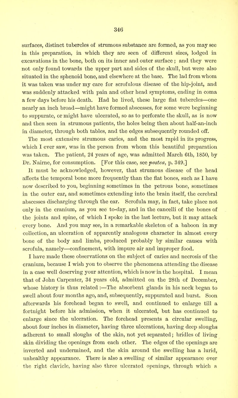 surfaces, distinct tubercles of strumous substance are formed, as you may see in this preparation, in which they are seen of different sizes, lodged in excavations in the bone, both on its inner and outer surface ; and they were not only found towards the upper part and sides of the skull, but were also situated in the sphenoid bone, and elsewhere at the base. The lad from whom it was taken was under my care for scrofulous disease of the hip-joint, and was suddenly attacked with pain and other head symptoms, ending in coma a few days before his death. Had he lived, these large flat tubercles—one nearly an inch broad—might have formed abscesses, for some were beginning to suppurate, or might have ulcerated, so as to perforate the skull, as is now and then seen in strumous patients, the holes being then about half-an-inch in diameter, through both tables, and the edges subsequently rounded off. The most extensive strumous caries, and the most rapid in its progress, which I ever saw, was in the person from whom this beautiful preparation was taken. The patient, 24 years of age, was admitted March 6th, 1850, by Dr. Nairne, for consumption. [For this case, see postea, p. 349.] It must be acknowledged, however, that strumous disease of the head affects the temporal bone more frequently than the flat bones, such as I have now described to you, beginning sometimes in the petrous bone, sometimes in the outer ear, and sometimes extending into the brain itself, the cerebral abscesses discharging through the ear. Scrofula may, in fact, take place not only in the cranium, as you see to-day, and in the cancelli of the bones of the joints and spine, of which I spoke in the last lecture, but it may attack every bone. And you may see, in a remarkable skeleton of a baboon in my collection, an ulceration of apparently analogous character in almost every bone of the body and limbs, produced probably by similar causes with scrofula, namely—confinement, with impure air and improper food. I have made these observations on the subject of caries and necrosis of the cranium, because I wish you to observe the phenomena attending the disease in a case well deserving your attention, which is now in the hospital. I mean that of John Carpenter, 34 years old, admitted on the 28th of December, whose history is thus related :—The absorbent glands in his neck began to swell about four months ago, and, subsequently, suppurated and burst. Soon afterwards his forehead began to swell, and continued to enlarge till a fortnight before his admission, when it ulcerated, but has continued to enlarge since the ulceration. The forehead presents a circular swelling, about four inches in diameter, having three ulcerations, having deep sloughs adherent to small sloughs of the skin, not yet separated; bridles of living skin dividing the openings from each other. The edges of the openings are inverted and undermined, and the skin around the swelling has a lurid, unhealthy appearance. There is also a swelling of similar appearance over the right clavicle, having also three ulcerated openings, through which a
