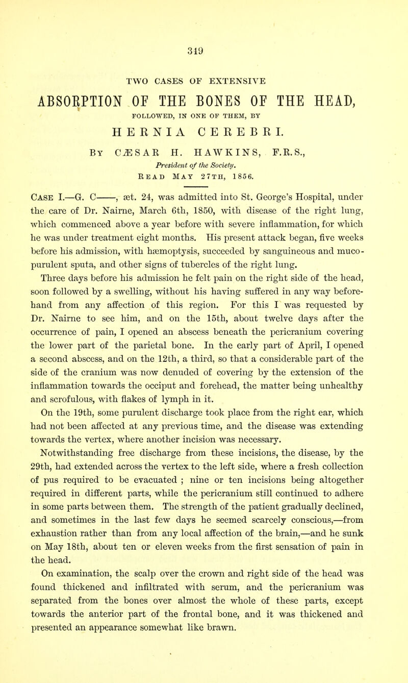 319 TWO CASES OF EXTENSIVE ABSOEPTION OF THE BONES OF THE HEAD, FOLLOWED, IN ONE OP THEM, BY HEENIA CEREBRI. By C^SAR H. HAWKINS, F.R.S., President of the Society. READ MAY 27TH, 1856. Case I.—G. C , set. 24, was admitted into St. George's Hospital, under the care of Dr. Nairne, March 6th, 1850, with disease of the right lung, which commenced above a year before with severe inflammation, for which he was under treatment eight months. His present attack began, five weeks before his admission, with haemoptysis, succeeded by sanguineous and muco- purulent sputa, and other signs of tubercles of the right lung. Three days before his admission he felt pain on the right side of the head, soon followed by a swelling, without his having suffered in any way before- hand from any affection of this region. For this I was requested by Dr. Nairne to see him, and on the 15th, about twelve days after the occurrence of pain, I opened an abscess beneath the pericranium covering the lower part of the parietal bone. In the early part of April, I opened a second abscess, and on the 12th, a third, so that a considerable part of the side of the cranium was now denuded of covering by the extension of the inflammation towards the occiput and forehead, the matter being unhealthy and scrofulous, with flakes of lymph in it. On the 19th, some purulent discharge took place from the right ear, which had not been affected at any previous time, and the disease was extending towards the vertex, where another incision was necessary. Notwithstanding free discharge from these incisions, the disease, by the 29th, had extended across the vertex to the left side, where a fresh collection of pus required to be evacuated ; nine or ten incisions being altogether required in different parts, while the pericranium still continued to adhere in some parts between them. The strength of the patient gradually declined, and sometimes in the last few days he seemed scarcely conscious,—from exhaustion rather than from any local affection of the brain,—and he sunk on May 18th, about ten or eleven weeks from the first sensation of pain in the head. On examination, the scalp over the crown and right side of the head was found thickened and infiltrated with serum, and the pericranium was separated from the bones over almost the whole of these parts, except towards the anterior part of the frontal bone, and it was thickened and presented an appearance somewhat like brawn.