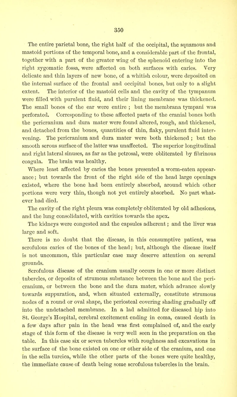 The entire parietal bone, the right half of the occipital, the squamous and mastoid portions of the temporal bone, and a considerable part of the frontal, together with a part of the greater wing of the sphenoid entering into the right zygomatic fossa, were affected on both surfaces with caries. Very- delicate and thin layers of new bone, of a whitish colour, were deposited on the internal surface of the frontal and occipital bones, but only to a slight extent. The interior of the mastoid cells and the cavity of the tympanum were rilled with purulent fluid, and their lining membrane was thickened. The small bones of the ear were entire ; but the membrana tympani was perforated. Corresponding to these affected parts of the cranial bones both the pericranium and dura mater were found altered, rough, and thickened, and detached from the bones, quantities of thin, flaky, purulent fluid inter- vening. The pericranium and dura mater were both thickened ; but the smooth serous surface of the latter was unaffected. The superior longitudinal and right lateral sinuses, as far as the petrosal, were obliterated by fibrinous coagula. The brain was healthy. Where least affected by caries the bones presented a worm-eaten appear- ance ; but towards the front of the right side of the head large openings existed, where the bone had been entirely absorbed, around which other portions were very thin, though not yet entirely absorbed. No part what- ever had died. The cavity of the right pleura was completely obliterated by old adhesions, and the lung consolidated, with cavities towards the apex. The kidneys were congested and the capsules adherent; and the liver was large and soft. There is no doubt that the disease, in this consumptive patient, was scrofulous caries of the bones of the head; but, although the disease itself is not uncommon, this particular case may deserve attention on several grounds. Scrofulous disease of the cranium usually occurs in one or more distinct tubercles, or deposits of strumous substance between the bone and the peri- cranium, or between the bone and the dura mater, which advance slowly towards suppuration, and, when situated externally, constitute strumous nodes of a round or oval shape, the periosteal covering shading gradually off into the undetached membrane. In a lad admitted for diseased hip into St. George's Hospital, cerebral excitement ending in coma, caused death in a few days after pain in the head was first complained of, and the early stage of this form of the disease is very well seen in the preparation on the table. In this case six or seven tubercles with roughness and excavations in the surface of the bone existed on one or other side of the cranium, and one in the sella turcica, while the other parts of the bones were quite healthy, the immediate cause of death being some scrofulous tubercles in the brain.
