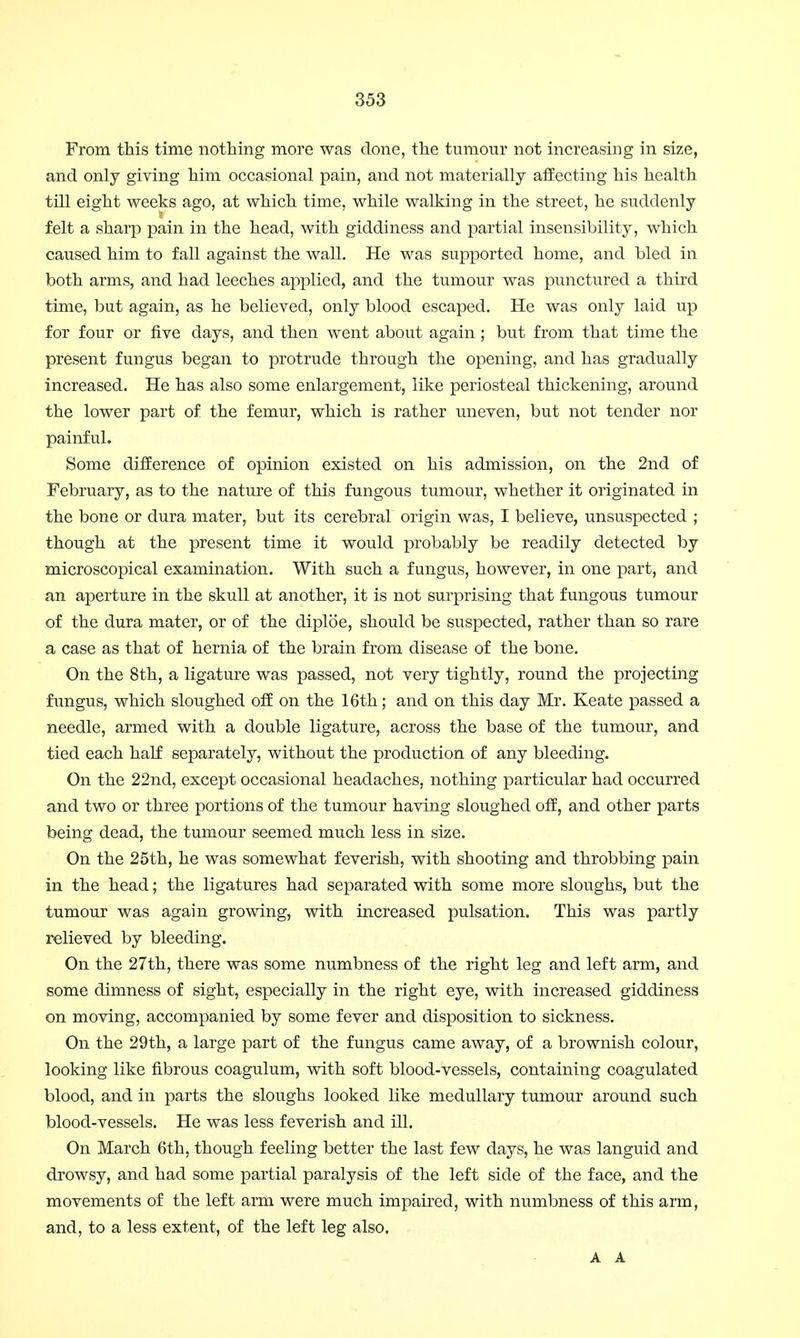 From this time nothing more was done, the tumour not increasing in size, and only giving him occasional pain, and not materially affecting his health till eight weeks ago, at which time, while walking in the street, he suddenly felt a sharp pain in the head, with giddiness and partial insensibility, which caused him to fall against the wall. He was supported home, and bled in both arms, and had leeches applied, and the tumour was punctured a third time, but again, as he believed, only blood escaped. He was only laid up for four or five days, and then went about again ; but from that time the present fungus began to protrude through the opening, and has gradually increased. He has also some enlargement, like periosteal thickening, around the lower part of the femur, which is rather uneven, but not tender nor painful. Some difference of opinion existed on his admission, on the 2nd of February, as to the nature of this fungous tumour, whether it originated in the bone or dura mater, but its cerebral origin was, I believe, unsuspected ; though at the present time it would probably be readily detected by microscopical examination. With such a fungus, however, in one part, and an aperture in the skull at another, it is not surprising that fungous tumour of the dura mater, or of the diploe, should be suspected, rather than so rare a case as that of hernia of the brain from disease of the bone. On the 8th, a ligature was passed, not very tightly, round the projecting fungus, which sloughed off on the 16th; and on this day Mr. Keate passed a needle, armed with a double ligature, across the base of the tumour, and tied each half separately, without the production of any bleeding. On the 22nd, except occasional headaches, nothing particular had occurred and two or three portions of the tumour having sloughed off, and other parts being dead, the tumour seemed much less in size. On the 25th, he was somewhat feverish, with shooting and throbbing pain in the head; the ligatures had separated with some more sloughs, but the tumour was again growing, with increased pulsation. This was partly relieved by bleeding. On the 27th, there was some numbness of the right leg and left arm, and some dimness of sight, especially in the right eye, with increased giddiness on moving, accompanied by some fever and disposition to sickness. On the 29th, a large part of the fungus came away, of a brownish colour, looking like fibrous coagulum, with soft blood-vessels, containing coagulated blood, and in parts the sloughs looked like medullary tumour around such blood-vessels. He was less feverish and ill. On March 6th, though feeling better the last few days, he was languid and drowsy, and had some partial paralysis of the left side of the face, and the movements of the left arm were much impaired, with numbness of this arm, and, to a less extent, of the left leg also. A A