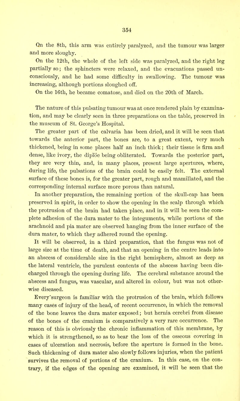Qn the 8th, this arm was entirely paralyzed, and the tumour was larger and more sloughy. On the 12th, the whole of the left side was paralyzed, and the right leg partially so; the sphincters were relaxed, and the evacuations passed un- consciously, and he had some difficulty in swallowing. The tumour was increasing, although portions sloughed off. On the 16th, he became comatose, and died on the 20th of March. The nature of this pulsating tumour was at once rendered plain by examina- tion, and may be clearly seen in three preparations on the table, preserved in the museum of St. George's Hospital. The greater part of the calvaria has been dried, and it will be seen that towards the anterior part, the bones are, to a great extent, very much thickened, being in some places half an inch thick; their tissue is firm and dense, like ivory, the diploe being obliterated. Towards the posterior part, they are very thin, and, in many places, present large apertures, where, during life, the pulsations of the brain could be easily felt. The external surface of these bones is, for the greater part, rough and mamillated, and the corresponding internal surface more porous than natural. In another preparation, the remaining portion of the skull-cap has been preserved in spirit, in order to show the opening in the scalp through which the protrusion of the brain had taken place, and in it will be seen the com- plete adhesion of the dura mater to the integuments, while portions of the arachnoid and pia mater are observed hanging from the inner surface of the dura mater, to which they adhered round the opening. It will be observed, in a third preparation, that the fungus was not of large size at the time of death, and that an opening in the centre leads into an abscess of considerable size in the right hemisphere, almost as deep as the lateral ventricle, the purulent contents of the abscess having been dis- charged through the opening during life. The cerebral substance around the abscess and fungus, was vascular, and altered in colour, but was not other- wise diseased. Every'surgeon is familiar with the protrusion of the brain, which follows many cases of injury of the head, of recent occurrence, in which the removal of the bone leaves the dura mater exposed; but hernia cerebri from disease of the bones of the cranium is comparatively a very rare occurrence. The reason of this is obviously the chronic inflammation of this membrane, by which it is strengthened, so as to bear the loss of the osseous covering in cases of ulceration and necrosis, before the aperture is formed in the bone. Such thickening of dura mater also slowly follows injuries, when the patient survives the removal of portions of the cranium. In this case, on the con- trary, if the edges of the opening are examined, it will be seen that the