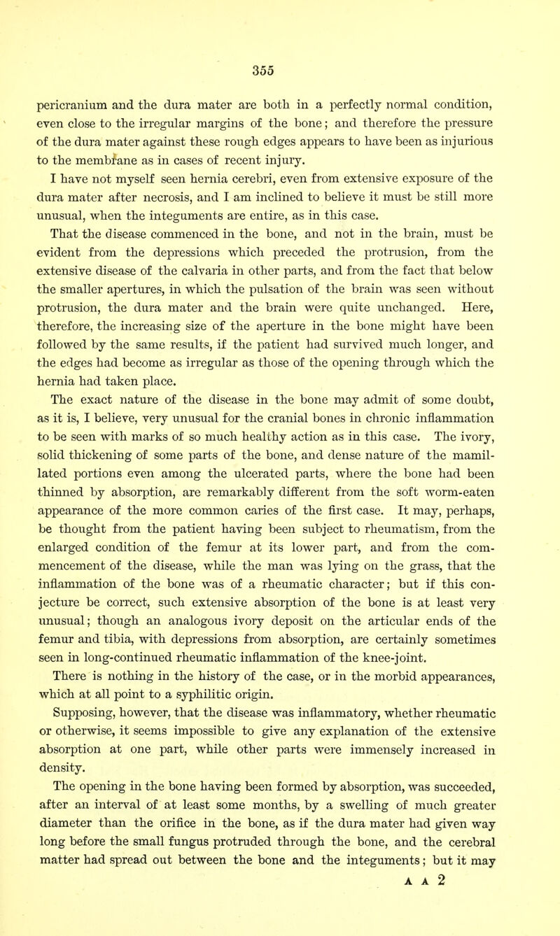 pericranium and the dura mater are both in a perfectly normal condition, even close to the irregular margins of the bone; and therefore the pressure of the dura mater against these rough edges appears to have been as injurious to the membrane as in cases of recent injury. I have not myself seen hernia cerebri, even from extensive exposure of the dura mater after necrosis, and I am inclined to believe it must be still more unusual, when the integuments are entire, as in this case. That the disease commenced in the bone, and not in the brain, must be evident from the depressions which preceded the protrusion, from the extensive disease of the calvaria in other parts, and from the fact that below the smaller apertures, in which the pulsation of the brain was seen without protrusion, the dura mater and the brain were quite unchanged. Here, therefore, the increasing size of the aperture in the bone might have been followed by the same results, if the patient had survived much longer, and the edges had become as irregular as those of the opening through which the hernia had taken place. The exact nature of the disease in the bone may admit of some doubt, as it is, I believe, very unusual for the cranial bones in chronic inflammation to be seen with marks of so much healthy action as in this case. The ivory, solid thickening of some parts of the bone, and dense nature of the mamil- lated portions even among the ulcerated parts, where the bone had been thinned by absorption, are remarkably different from the soft worm-eaten appearance of the more common caries of the first case. It may, perhaps, be thought from the patient having been subject to rheumatism, from the enlarged condition of the femur at its lower part, and from the com- mencement of the disease, while the man was lying on the grass, that the inflammation of the bone was of a rheumatic character; but if this con- jecture be correct, such extensive absorption of the bone is at least very unusual; though an analogous ivory deposit on the articular ends of the femur and tibia, with depressions from absorption, are certainly sometimes seen in long-continued rheumatic inflammation of the knee-joint. There is nothing in the history of the case, or in the morbid appearances, which at all point to a syphilitic origin. Supposing, however, that the disease was inflammatory, whether rheumatic or otherwise, it seems impossible to give any explanation of the extensive absorption at one part, while other parts were immensely increased in density. The opening in the bone having been formed by absorption, was succeeded, after an interval of at least some months, by a swelling of much greater diameter than the orifice in the bone, as if the dura mater had given way long before the small fungus protruded through the bone, and the cerebral matter had spread out between the bone and the integuments; but it may A A 2