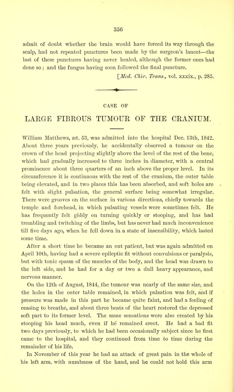 admit of doubt whether the brain would have forced its way through the scalp, had not repeated punctures been made by the surgeon's lancet—the last of these punctures having never healed, although the former ones had done so ; and the fungus having soon followed the final puncture. XJSIed. Chir. Trans., vol. xxxix., p. 285. CASE OF LARGE FIBROUS TUMOUR OF THE CRANIUM. William Matthews, get. 53, was admitted into the hospital Dec. 13th, 1842. About three years previously, he accidentally observed a tumour on the crown of the head projecting slightly above the level of the rest of the bone, which had gradually increased to three inches in diameter, with a central prominence about three quarters of an inch above the proper level. In its circumference it is continuous with the rest of the cranium, the outer table being elevated, and in two places this has been absorbed, and soft holes are felt with slight pulsation, the general surface being somewhat irregular. There were grooves on the surface in various directions, chiefly towards the temple and forehead, in which pulsating vessels were sometimes felt. He has frequently felt giddy on turning quickly or stooping, and has had trembling and twitching of the limbs, but has never had much inconvenience till five days ago, when he fell down in a state of insensibility, which lasted some time. After a short time he became an out patient, but was again admitted on April 10th, having had a severe epileptic fit without convulsions or paralysis, but with tonic spasm of the muscles of the body, and the head was drawn to the left side, and he had for a day or two a dull heavy appearance, and nervous manner. On the 12th of August, 1844, the tumour was nearly of the same size, and the holes in the outer table remained, in which pulsation was felt, and if pressure was made in this part he became quite faint, and had a feeling of ceasing to breathe, and about three beats of the heart restored the depressed soft part to its former level. The same sensations were also created by his stooping his head much, even if he remained erect. He had a bad fit two days previously, to which he had been occasionally subject since he first came to the hospital, and they continued from time to time during the remainder of his life. In November of this year he had an attack of great pain in the whole of his left arm, with numbness of the hand, and he could not hold this arm