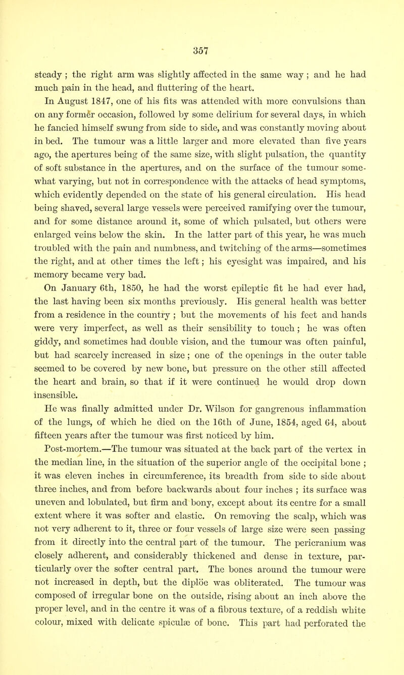 steady ; the right arm was slightly affected in the same way ; and he had much pain in the head, and fluttering of the heart. In August 1847, one of his fits was attended with more convulsions than on any former occasion, followed by some delirium for several days, in which he fancied himself swung from side to side, and was constantly moving about in bed. The tumour was a little larger and more elevated than five years ago, the apertures being of the same size, with slight pulsation, the quantity of soft substance in the apertures, and on the surface of the tumour some- what varying, but not in correspondence with the attacks of head symptoms, which evidently depended on the state of his general circulation. His head being shaved, several large vessels were perceived ramifying over the tumour, and for some distance around it, some of which pulsated, but others were enlarged veins below the skin. In the latter part of this year, he was much troubled with the pain and numbness, and twitching of the arms—sometimes the right, and at other times the left; his eyesight was impaired, and his memory became very bad. On January 6th, 1850, he had the worst epileptic fit he had ever had, the last having been six months previously. His general health was better from a residence in the country ; but the movements of his feet and hands were very imperfect, as well as their sensibility to touch ; he was often giddy, and sometimes had double vision, and the tumour was often painful, but had scarcely increased in size ; one of the openings in the outer table seemed to be covered by new bone, but pressure on the other still affected the heart and brain, so that if it were continued he would drop down insensible. He was finally admitted under Dr. Wilson for gangrenous inflammation of the lungs, of which he died on the 16th of June, 1854, aged 64, about fifteen years after the tumour was first noticed by him. Post-mortem.—The tumour was situated at the back part of the vertex in the median line, in the situation of the superior angle of the occipital bone ; it was eleven inches in circumference, its breadth from side to side about three inches, and from before backwards about four inches ; its surface was uneven and lobulated, but firm and bony, except about its centre for a small extent where it was softer and elastic. On removing the scalp, which was not very adherent to it, three or four vessels of large size were seen passing from it directly into the central part of the tumour. The pericranium was closely adherent, and considerably thickened and dense in texture, par- ticularly over the softer central part. The bones around the tumour were not increased in depth, but the diploe was obliterated. The tumour was composed of irregular bone on the outside, rising about an inch above the proper level, and in the centre it was of a fibrous texture, of a reddish white colour, mixed with delicate spicules of bone. This part had perforated the