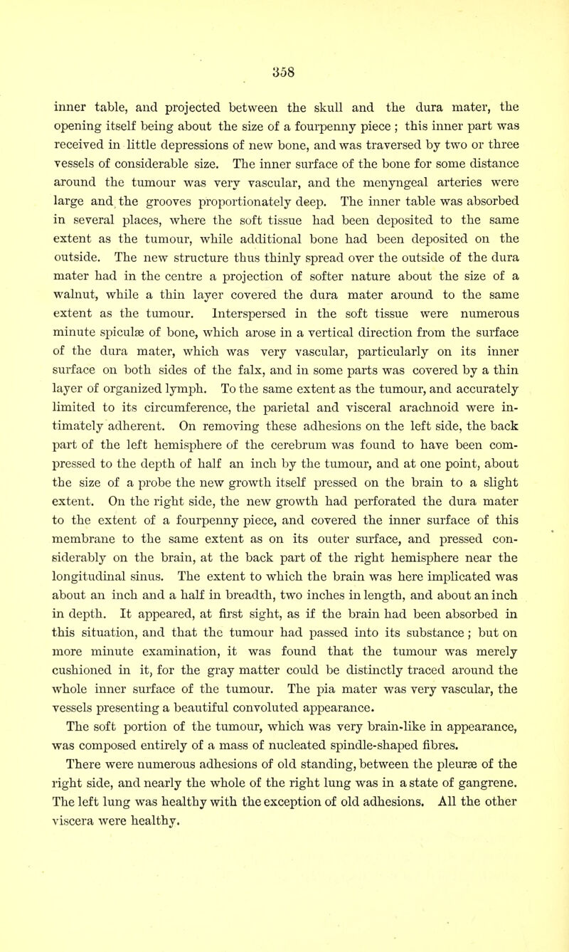 inner table, and projected between the skull and the dura mater, the opening itself being about the size of a fourpenny piece ; this inner part was received in little depressions of new bone, and was traversed by two or three vessels of considerable size. The inner surface of the bone for some distance around the tumour was very vascular, and the menyngeal arteries were large and the grooves proportionately deep. The inner table was absorbed in several places, where the soft tissue had been deposited to the same extent as the tumour, while additional bone had been deposited on the outside. The new structure thus thinly spread over the outside of the dura mater had in the centre a projection of softer nature about the size of a walnut, while a thin layer covered the dura mater around to the same extent as the tumour. Interspersed in the soft tissue were numerous minute spiculas of bone, which arose in a vertical direction from the surface of the dura mater, which was very vascular, particularly on its inner surface on both sides of the falx, and in some parts was covered by a thin layer of organized lymph. To the same extent as the tumour, and accurately limited to its circumference, the parietal and visceral arachnoid were in- timately adherent. On removing these adhesions on the left side, the back part of the left hemisphere of the cerebrum was found to have been com- pressed to the depth of half an inch by the tumour, and at one point, about the size of a probe the new growth itself pressed on the brain to a slight extent. On the right side, the new growth had perforated the dura mater to the extent of a fourpenny piece, and covered the inner surface of this membrane to the same extent as on its outer surface, and pressed con- siderably on the brain, at the back part of the right hemisphere near the longitudinal sinus. The extent to which the brain was here implicated was about an inch and a hah0 in breadth, two inches in length, and about an inch in depth. It appeared, at first sight, as if the brain had been absorbed in this situation, and that the tumour had passed into its substance ; but on more minute examination, it was found that the tumour was merely cushioned in it, for the gray matter could be distinctly traced around the whole inner surface of the tumour. The pia mater was very vascular, the vessels presenting a beautiful convoluted appearance. The soft portion of the tumour, which was very brain-like in appearance, was composed entirely of a mass of nucleated spindle-shaped fibres. There were numerous adhesions of old standing, between the pleurae of the right side, and nearly the whole of the right lung was in a state of gangrene. The left lung was healthy with the exception of old adhesions. All the other viscera were healthy.