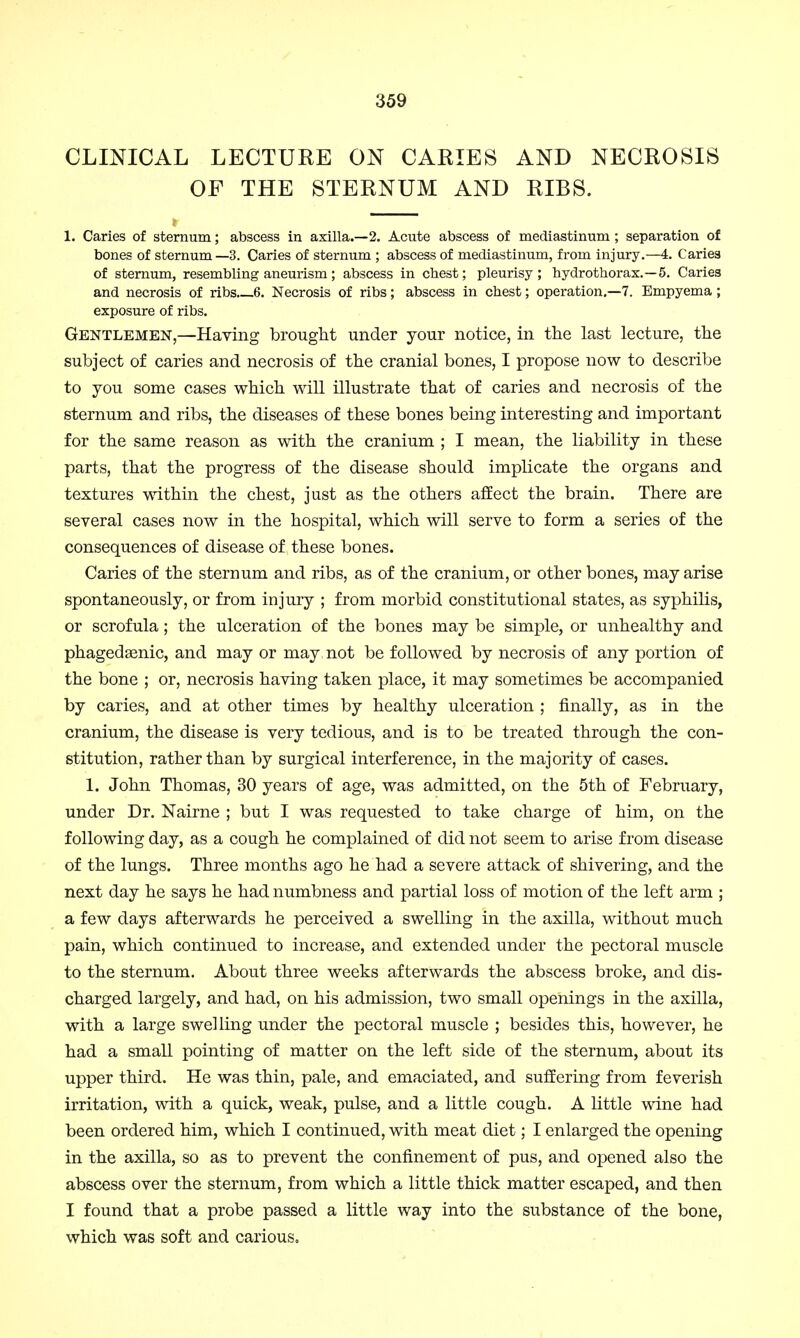 CLINICAL LECTURE ON CARIES AND NECROSIS OF THE STERNUM AND RIBS. 1. Caries of sternum; abscess in axilla.—2. Acute abscess of mediastinum; separation of bones of sternum—3. Caries of sternum ; abscess of mediastinum, from injury.—4. Caries of sternum, resembling aneurism; abscess in chest; pleurisy ; hydrothorax.—5. Carie3 and necrosis of ribs 6. Necrosis of ribs; abscess in chest; operation.—7. Empyema ; exposure of ribs. Gentlemen,—Having brought under your notice, in the last lecture, the subject of caries and necrosis of the cranial bones, I propose now to describe to you some cases which will illustrate that of caries and necrosis of the sternum and ribs, the diseases of these bones being interesting and important for the same reason as with the cranium ; I mean, the liability in these parts, that the progress of the disease should implicate the organs and textures within the chest, just as the others affect the brain. There are several cases now in the hospital, which will serve to form a series of the consequences of disease of these bones. Caries of the sternum and ribs, as of the cranium, or other bones, may arise spontaneously, or from injury ; from morbid constitutional states, as syphilis, or scrofula; the ulceration of the bones may be simple, or unhealthy and phagedenic, and may or may, not be followed by necrosis of any portion of the bone ; or, necrosis having taken place, it may sometimes be accompanied by caries, and at other times by healthy ulceration ; finally, as in the cranium, the disease is very tedious, and is to be treated through the con- stitution, rather than by surgical interference, in the majority of cases. 1. John Thomas, 30 years of age, was admitted, on the 5th of February, under Dr. Nairne ; but I was requested to take charge of him, on the following day, as a cough he complained of did not seem to arise from disease of the lungs. Three months ago he had a severe attack of shivering, and the next day he says he had numbness and partial loss of motion of the left arm ; a few days afterwards he perceived a swelling in the axilla, without much pain, which continued to increase, and extended under the pectoral muscle to the sternum. About three weeks afterwards the abscess broke, and dis- charged largely, and had, on his admission, two small openings in the axilla, with a large swelling under the pectoral muscle ; besides this, however, he had a small pointing of matter on the left side of the sternum, about its upper third. He was thin, pale, and emaciated, and suffering from feverish irritation, with a quick, weak, pulse, and a little cough. A little wine had been ordered him, which I continued, with meat diet; I enlarged the opening in the axilla, so as to prevent the confinement of pus, and opened also the abscess over the sternum, from which a little thick matter escaped, and then I found that a probe passed a little way into the substance of the bone, which was soft and carious.